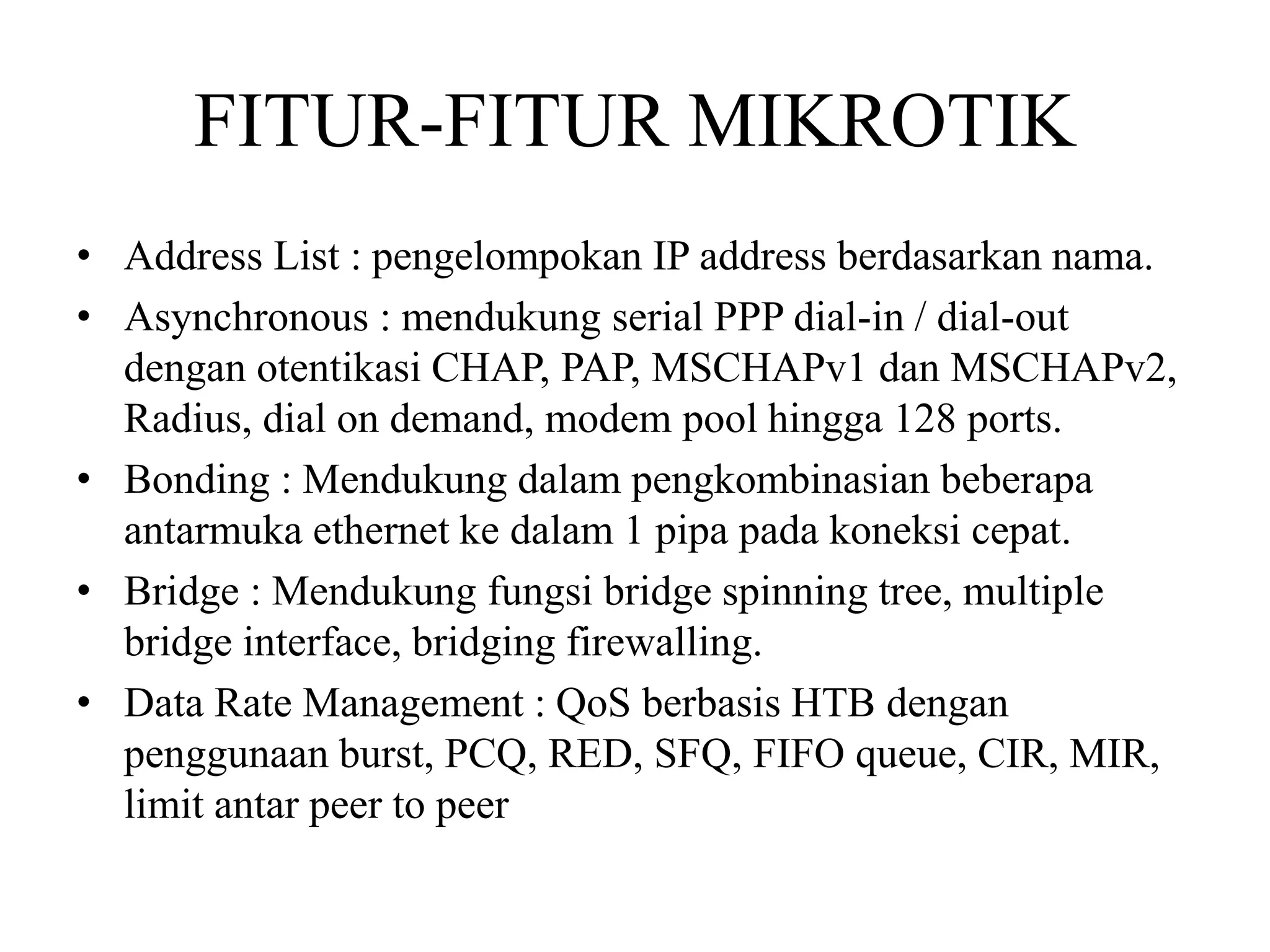 FITUR-FITUR MIKROTIK
• Address List : pengelompokan IP address berdasarkan nama.
• Asynchronous : mendukung serial PPP dial-in / dial-out
dengan otentikasi CHAP, PAP, MSCHAPv1 dan MSCHAPv2,
Radius, dial on demand, modem pool hingga 128 ports.
• Bonding : Mendukung dalam pengkombinasian beberapa
antarmuka ethernet ke dalam 1 pipa pada koneksi cepat.
• Bridge : Mendukung fungsi bridge spinning tree, multiple
bridge interface, bridging firewalling.
• Data Rate Management : QoS berbasis HTB dengan
penggunaan burst, PCQ, RED, SFQ, FIFO queue, CIR, MIR,
limit antar peer to peer
 