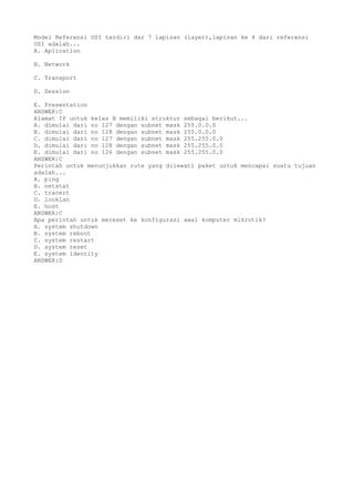 Model Referensi OSI terdiri dar 7 lapisan (layer),lapisan ke 4 dari referensi
OSI adalah...
A. Aplication
B. Network
C. Transport
D. Session
E. Presentation
ANSWER:C
Alamat IP untuk kelas B memiliki struktur sebagai berikut...
A. dimulai dari no 127 dengan subnet mask 255.0.0.0
B. dimulai dari no 128 dengan subnet mask 255.0.0.0
C. dimulai dari no 127 dengan subnet mask 255.255.0.0
D. dimulai dari no 128 dengan subnet mask 255.255.0.0
E. dimulai dari no 126 dengan subnet mask 255.255.0.0
ANSWER:C
Perintah untuk menunjukkan rute yang dilewati paket untuk mencapai suatu tujuan
adalah...
A. ping
B. netstat
C. tracert
D. looklan
E. host
ANSWER:C
Apa perintah untuk mereset ke konfigurasi awal komputer mikrotik?
A. system shutdown
B. system reboot
C. system restart
D. system reset
E. system identity
ANSWER:D
 