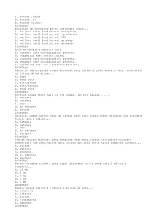 C. router indoor
D. router ISP
E. router outdoor
ANSWER:A
perintah ip web-proxy print berfungsi untuk...
A. melihat hasil konfigurasi web-proxy
B. melihat hasil konfigurasi ip address
C. melihat hasil konfigurasi DNS
D. melihat hasil konfigurasi gateway
E. melihat hasil konfigurasi ethernet
ANSWER:A
DHCP merupakan singkatan dari
A. dynamic host configuration protocol
B. dynamical host control panel
C. diamond host configuration protokol
D. dynamic host configurasion protokol
E. dynamical host configurasion protocol
ANSWER:A
Bandwith adalah perhitungan konsumsi yang tersedia pada sesuatu teori komunikasi
di hitung dalam satuan...
A. kdps
B. mega byte
C. bit/second
D. byte/second
E. mega byte
ANSWER:C
Deretan angka biner dari 32 bit sampai 128 bit adalah . . .
A. netmask
B. gateway
C. dns
D. ip address
E. router
ANSWER:D
Definisi untuk daerah yang di layani oleh satu acces point wireless LAN standart
802.11 a/b/g adalah...
A. netmask
B. gateway
C. dns
D. ip address
E. hostpot
ANSWER:E
Sebuah aturan/standart yang mengatur atau mengijinkan terjadinya hubungan
komunikasi dan perpindahan data antara dua atau lebih titik komputer disebut...
A. client
B. gateway
C. protocol
D. ip address
E. hostpot
ANSWER:C
Berapa hardisk minimal yang dapat digunakan untuk menginstall mikrotik
routerOS...
A. 25 mb
B. 1 gb
C. 3 Gb
D. 3 kg
E. 1 Mb
ANSWER:C
Kantor pusat mikrotik indonesia berada di kota...
A. semarang
B. jakarta
C. klaten
D. jogjakarta
E. bandung
ANSWER:D
 