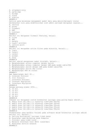 A. alignment-only
B. ap-bridge
C. bridge
D. slave
E. station
ANSWER:D
Service yang melakukan management paket data yang menuju/melewati router
berdasarkan rule yang didefinisikan oleh admin jaringan merupakan layanan...
A. service
B. proxy
C. firewall
D. NAT
E. Limitasi
ANSWER:C
Berikut ini merupakan firewall features, kecuali
A. rules
B. NAT
C. mangle
D. Layer7 protokol
E. service point
ANSWER:E
Berikut ini merupakan action filter pada mikrotik, kecuali...
A. login
B. tarpit
C. reject
D. accept
E. drop
ANSWER:A
Berikut adalah penggunaan kabel Straight, kecuali...
A. Menghubungkan antara computer dengan switch
B. Menghubungkan antara computer dengan LAN pada modem cable/DSL
C. Menghubungkan switch dengan LAN pada modem cable/DSL
D. Menghubungkan switch dke router
E. Menghubungan HUB ke router
ANSWER:C
Apa kepanjangan dari IP...
A. Internet Protocol
B. Init Protocol
C. Interface Protokol
D. Internet Phycipical
E. Interface Phycipical
ANSWER:A
Berapa panjang alamat IPV4...
A. 31 bit
B. 32 bit
C. 33 bit
D. 64 bit
E. 62 bit
ANSWER:B
Dibawah ini merupakan contoh koneksitas jaringan yang paling bagus adalah...
A. Reply from 192.168.1.1: bytes=32 time=10ms TTL=64
B. Reply from 192.168.1.2: bytes=32 time=15ms TTL=64
C. Reply from 192.168.1.3: bytes=32 time=20ms TTL=64
D. Reply from 192.168.1.4: bytes=32 time=25ms TTL=64
E. Reply from 192.168.1.5: bytes=32 time=50ms TTL=64
ANSWER:A
Permasalahan yang mungkin terjadi pada software dalam koneksitas jaringan adalah
berikut ini, kecuali...
A. Setting konfigurasi jaringan tidak benar
B. Kesalahan nama Workgroup pada komputer
C. Protokol yang tidak cocok
D. Network Interface Card (NIC) rusak/mati
E. Kesalahan service network
ANSWER:D
 