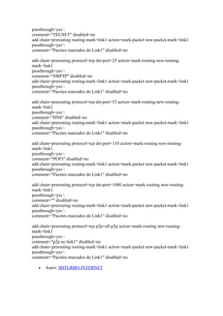 passthrough=yes 
comment="TELNET" disabled=no
add chain=prerouting routing-mark=link1 action=mark-packet new-packet-mark=link1
passthrough=yes 
comment="Pacotes marcados do Link1" disabled=no

add chain=prerouting protocol=tcp dst-port=25 action=mark-routing new-routing-
mark=link1
passthrough=yes 
comment="SMPTP" disabled=no
add chain=prerouting routing-mark=link1 action=mark-packet new-packet-mark=link1
passthrough=yes 
comment="Pacotes marcados do Link1" disabled=no

add chain=prerouting protocol=tcp dst-port=53 action=mark-routing new-routing-
mark=link1
passthrough=yes 
comment="DNS" disabled=no
add chain=prerouting routing-mark=link1 action=mark-packet new-packet-mark=link1
passthrough=yes 
comment="Pacotes marcados do Link1" disabled=no

add chain=prerouting protocol=tcp dst-port=110 action=mark-routing new-routing-
mark=link1
passthrough=yes 
comment="POP3" disabled=no
add chain=prerouting routing-mark=link1 action=mark-packet new-packet-mark=link1
passthrough=yes 
comment="Pacotes marcados do Link1" disabled=no

add chain=prerouting protocol=tcp dst-port=1080 action=mark-routing new-routing-
mark=link1
passthrough=yes 
comment="" disabled=no
add chain=prerouting routing-mark=link1 action=mark-packet new-packet-mark=link1
passthrough=yes 
comment="Pacotes marcados do Link1" disabled=no

add chain=prerouting protocol=tcp p2p=all-p2p action=mark-routing new-routing-
mark=link1
passthrough=yes 
comment="p2p no link1" disabled=no
add chain=prerouting routing-mark=link1 action=mark-packet new-packet-mark=link1
passthrough=yes 
comment="Pacotes marcados do Link1" disabled=no

   •   Autor: SHTURBO-INTERNET
 