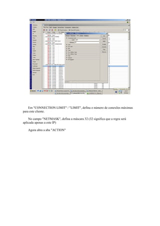 Em "CONNECTION LIMIT" / "LIMIT", defina o número de conexões máximas
para este cliente.

    No campo "NETMASK", defina a máscara 32 (32 significa que a regra será
aplicada apenas a este IP)

   Agora abra a aba "ACTION"
 