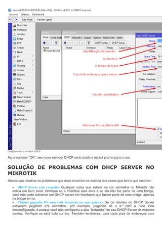 Configurando o servidor DHCP
Ao pressionar “OK”, seu novo servidor DHCP será criado e estará pronto para o uso.
SOLUÇÃO DE PROBLEMAS COM DHCP SERVER NO
MIKROTIK
Abaixo vou detalhar os problemas que mais encontro na maioria dos casos que tenho que resolver:
 DHCP Server está vermelho: Qualquer coisa que estiver na cor vermelha no Mikrotik não
indica um bom sinal. Verifique se a Interface está ativa e se ela não faz parte de uma bridge,
você não pode adicionar um DHCP server em Interfaces que fazem parte de uma bridge, apenas
na bridge em si.
 Clientes pegando IPs com rede incorreta ou sem gateway: Se os clientes do DHCP Server
estiverem pegando IPs estranhos, por exemplo, pegando só o IP com a rede toda
desconfigurada, é porque você não configurou a aba “Networks” do seu DHCP Server de maneira
correta. Verifique se está tudo correto. Também lembre-se, para cada pool de endereços com
 