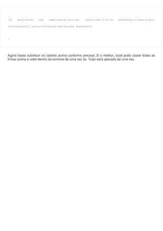/ip dhcp-server add name=nome-do-servidor lease-time=10:00:00 address-pool=nome-do-pool
interface=wlan1 authoritative=yes add-arp=yes disabled=no
/
Agora basta substituir os valores acima conforme precisar. E o melhor, você pode copiar todas as
linhas acima e colar dentro do terminal de uma vez só. Tudo será aplicado de uma vez.
 