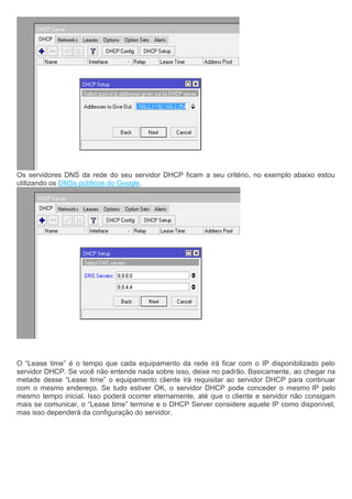 Os servidores DNS da rede do seu servidor DHCP ficam a seu critério, no exemplo abaixo estou
utilizando os DNSs públicos do Google.
O “Lease time” é o tempo que cada equipamento da rede irá ficar com o IP disponibilizado pelo
servidor DHCP. Se você não entende nada sobre isso, deixe no padrão. Basicamente, ao chegar na
metade desse “Lease time” o equipamento cliente irá requisitar ao servidor DHCP para continuar
com o mesmo endereço. Se tudo estiver OK, o servidor DHCP pode conceder o mesmo IP pelo
mesmo tempo inicial. Isso poderá ocorrer eternamente, até que o cliente e servidor não consigam
mais se comunicar, o “Lease time” termine e o DHCP Server considere aquele IP como disponível,
mas isso dependerá da configuração do servidor.
 