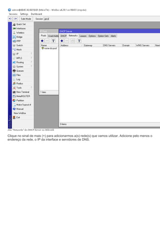 Aba “Networks” do DHCP Server no Mikrotik
Clique no sinal de mais (+) para adicionarmos a(s) rede(s) que vamos utilizar. Adicione pelo menos o
endereço da rede, o IP da interface e servidores de DNS.
 