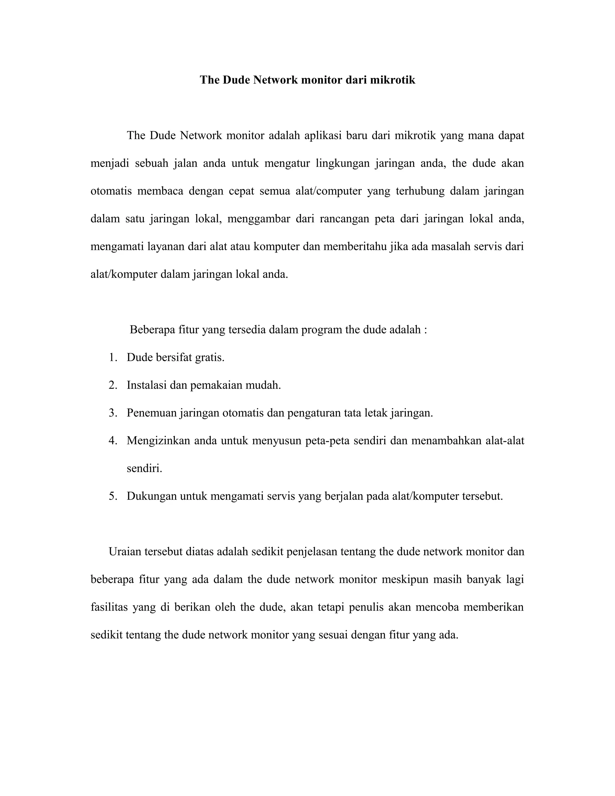 The Dude Network monitor dari mikrotik
The Dude Network monitor adalah aplikasi baru dari mikrotik yang mana dapat
menjadi sebuah jalan anda untuk mengatur lingkungan jaringan anda, the dude akan
otomatis membaca dengan cepat semua alat/computer yang terhubung dalam jaringan
dalam satu jaringan lokal, menggambar dari rancangan peta dari jaringan lokal anda,
mengamati layanan dari alat atau komputer dan memberitahu jika ada masalah servis dari
alat/komputer dalam jaringan lokal anda.
Beberapa fitur yang tersedia dalam program the dude adalah :
1. Dude bersifat gratis.
2. Instalasi dan pemakaian mudah.
3. Penemuan jaringan otomatis dan pengaturan tata letak jaringan.
4. Mengizinkan anda untuk menyusun peta-peta sendiri dan menambahkan alat-alat
sendiri.
5. Dukungan untuk mengamati servis yang berjalan pada alat/komputer tersebut.
Uraian tersebut diatas adalah sedikit penjelasan tentang the dude network monitor dan
beberapa fitur yang ada dalam the dude network monitor meskipun masih banyak lagi
fasilitas yang di berikan oleh the dude, akan tetapi penulis akan mencoba memberikan
sedikit tentang the dude network monitor yang sesuai dengan fitur yang ada.
 