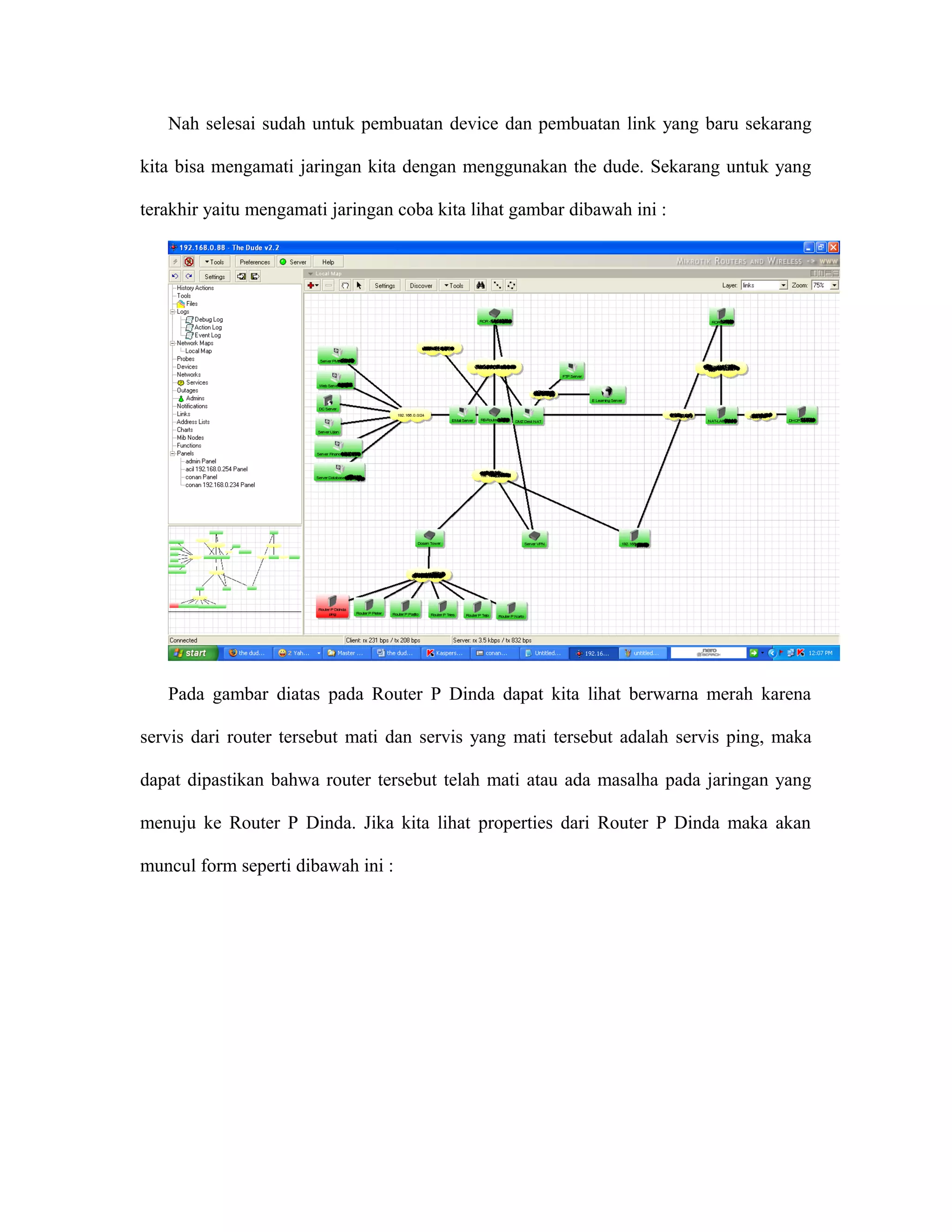 Nah selesai sudah untuk pembuatan device dan pembuatan link yang baru sekarang
kita bisa mengamati jaringan kita dengan menggunakan the dude. Sekarang untuk yang
terakhir yaitu mengamati jaringan coba kita lihat gambar dibawah ini :
Pada gambar diatas pada Router P Dinda dapat kita lihat berwarna merah karena
servis dari router tersebut mati dan servis yang mati tersebut adalah servis ping, maka
dapat dipastikan bahwa router tersebut telah mati atau ada masalha pada jaringan yang
menuju ke Router P Dinda. Jika kita lihat properties dari Router P Dinda maka akan
muncul form seperti dibawah ini :
 