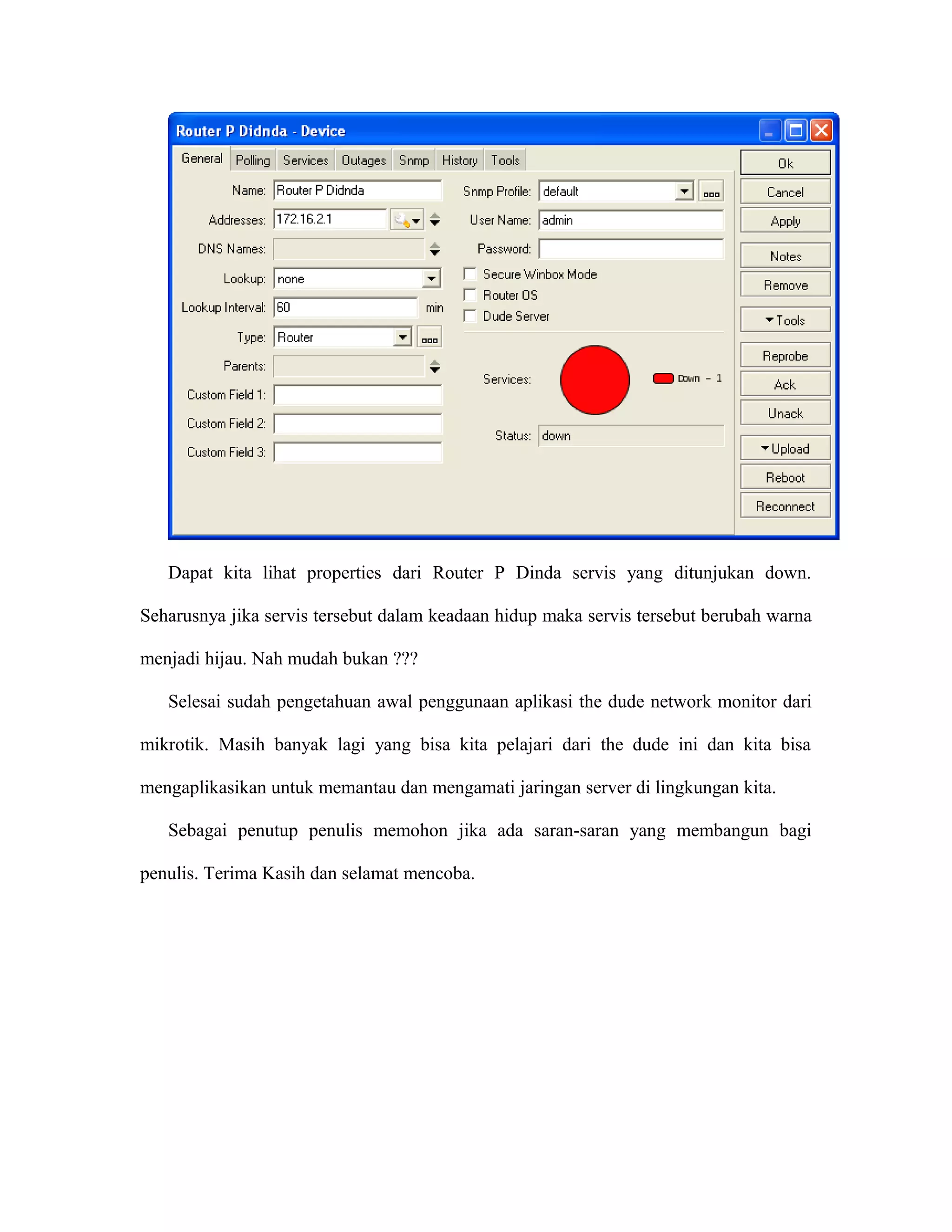 Dapat kita lihat properties dari Router P Dinda servis yang ditunjukan down.
Seharusnya jika servis tersebut dalam keadaan hidup maka servis tersebut berubah warna
menjadi hijau. Nah mudah bukan ???
Selesai sudah pengetahuan awal penggunaan aplikasi the dude network monitor dari
mikrotik. Masih banyak lagi yang bisa kita pelajari dari the dude ini dan kita bisa
mengaplikasikan untuk memantau dan mengamati jaringan server di lingkungan kita.
Sebagai penutup penulis memohon jika ada saran-saran yang membangun bagi
penulis. Terima Kasih dan selamat mencoba.
 
