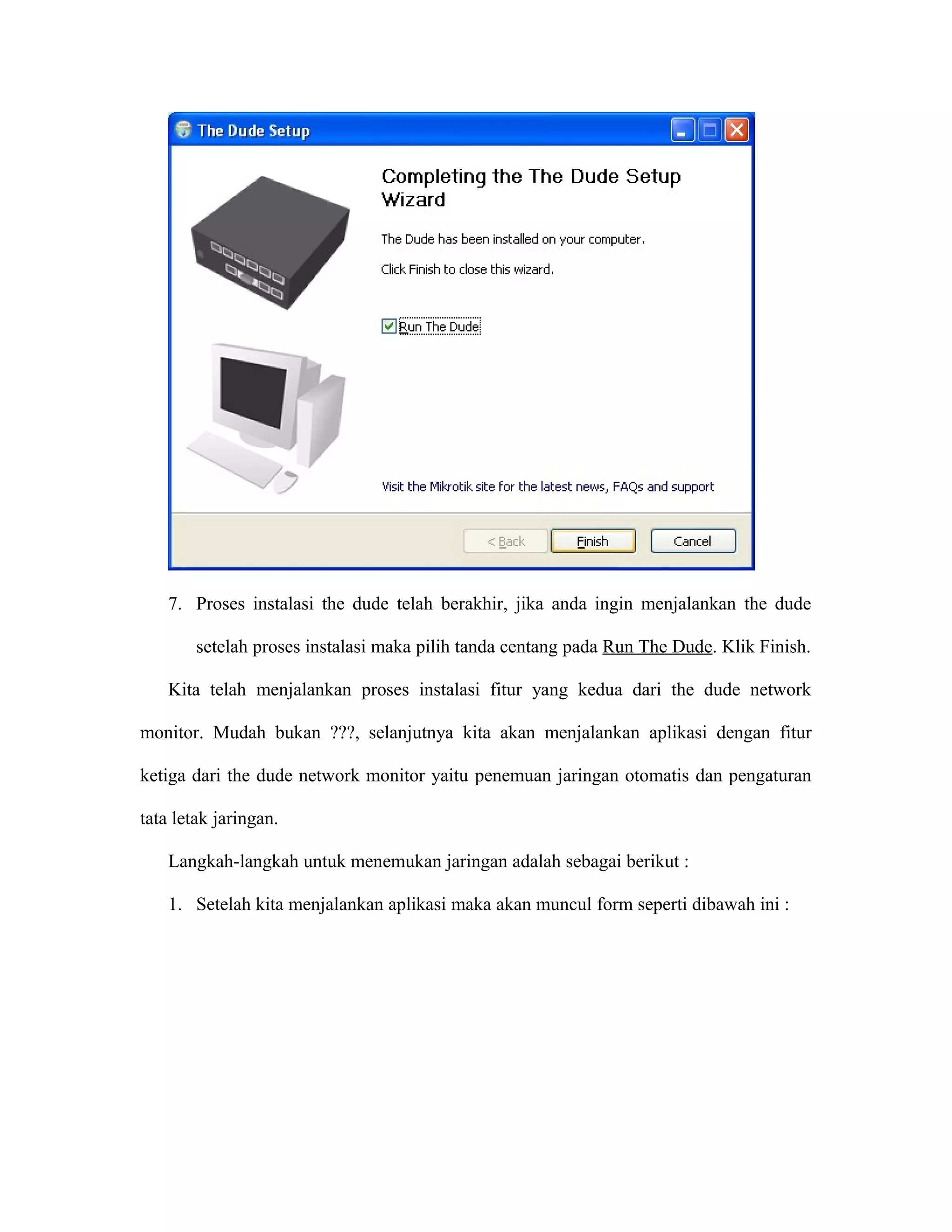 7. Proses instalasi the dude telah berakhir, jika anda ingin menjalankan the dude
setelah proses instalasi maka pilih tanda centang pada Run The Dude. Klik Finish.
Kita telah menjalankan proses instalasi fitur yang kedua dari the dude network
monitor. Mudah bukan ???, selanjutnya kita akan menjalankan aplikasi dengan fitur
ketiga dari the dude network monitor yaitu penemuan jaringan otomatis dan pengaturan
tata letak jaringan.
Langkah-langkah untuk menemukan jaringan adalah sebagai berikut :
1. Setelah kita menjalankan aplikasi maka akan muncul form seperti dibawah ini :
 
