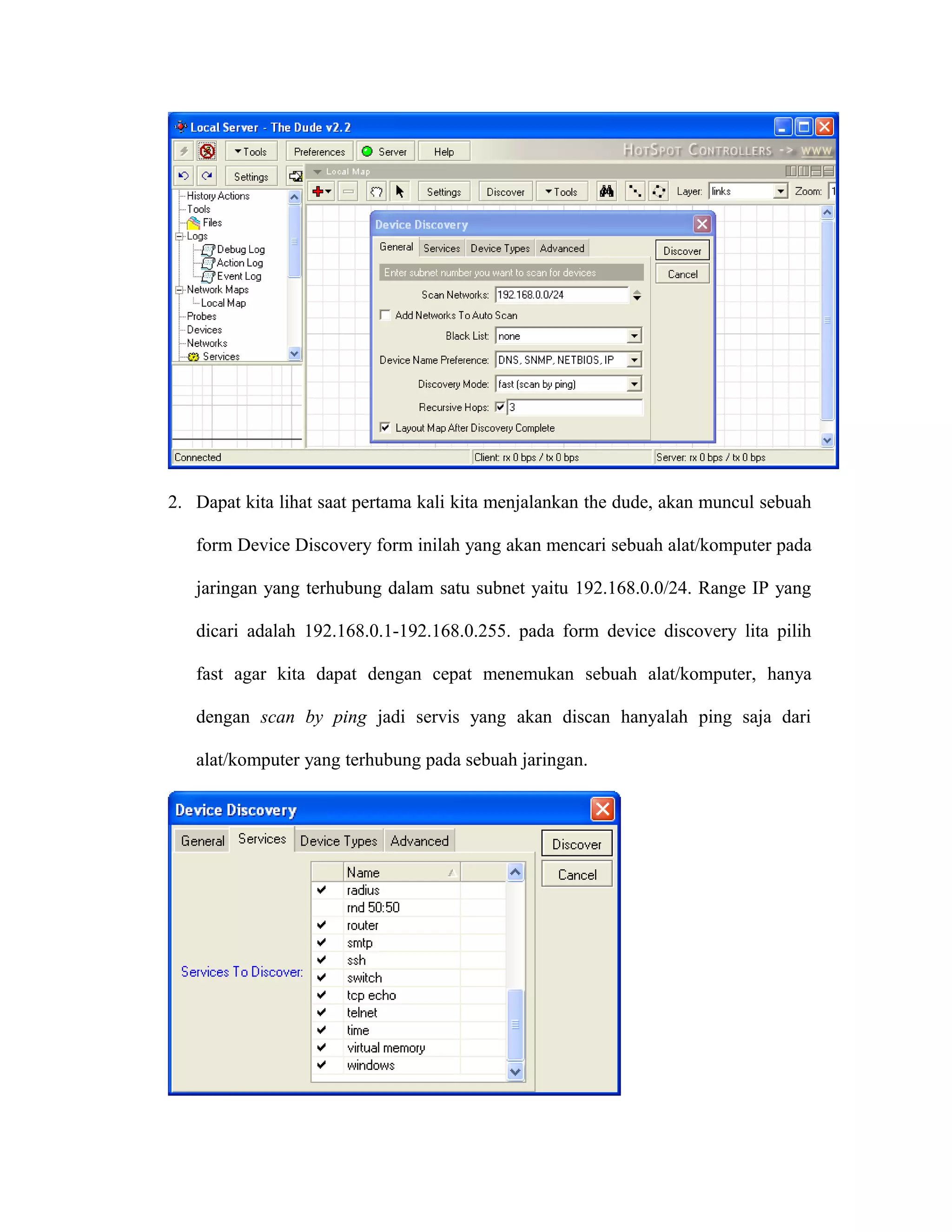 2. Dapat kita lihat saat pertama kali kita menjalankan the dude, akan muncul sebuah
form Device Discovery form inilah yang akan mencari sebuah alat/komputer pada
jaringan yang terhubung dalam satu subnet yaitu 192.168.0.0/24. Range IP yang
dicari adalah 192.168.0.1-192.168.0.255. pada form device discovery lita pilih
fast agar kita dapat dengan cepat menemukan sebuah alat/komputer, hanya
dengan scan by ping jadi servis yang akan discan hanyalah ping saja dari
alat/komputer yang terhubung pada sebuah jaringan.
 