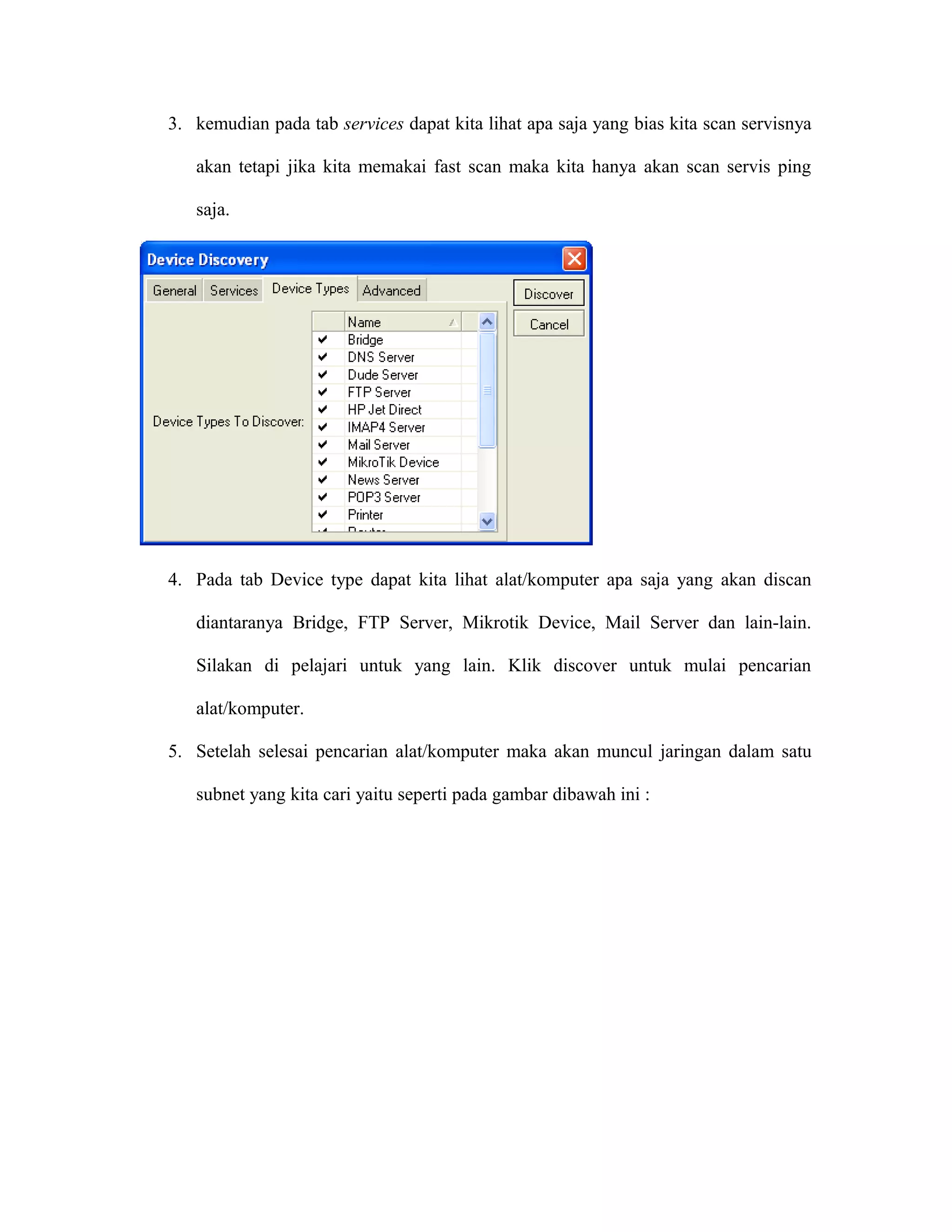 3. kemudian pada tab services dapat kita lihat apa saja yang bias kita scan servisnya
akan tetapi jika kita memakai fast scan maka kita hanya akan scan servis ping
saja.
4. Pada tab Device type dapat kita lihat alat/komputer apa saja yang akan discan
diantaranya Bridge, FTP Server, Mikrotik Device, Mail Server dan lain-lain.
Silakan di pelajari untuk yang lain. Klik discover untuk mulai pencarian
alat/komputer.
5. Setelah selesai pencarian alat/komputer maka akan muncul jaringan dalam satu
subnet yang kita cari yaitu seperti pada gambar dibawah ini :
 