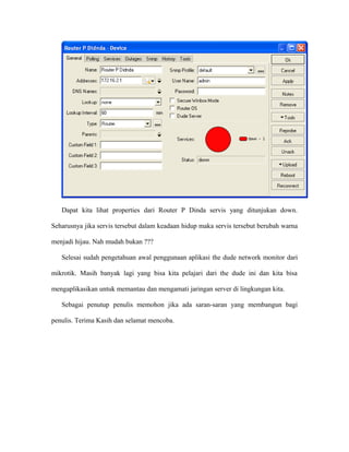 Dapat kita lihat properties dari Router P Dinda servis yang ditunjukan down.
Seharusnya jika servis tersebut dalam keadaan hidup maka servis tersebut berubah warna
menjadi hijau. Nah mudah bukan ???
Selesai sudah pengetahuan awal penggunaan aplikasi the dude network monitor dari
mikrotik. Masih banyak lagi yang bisa kita pelajari dari the dude ini dan kita bisa
mengaplikasikan untuk memantau dan mengamati jaringan server di lingkungan kita.
Sebagai penutup penulis memohon jika ada saran-saran yang membangun bagi
penulis. Terima Kasih dan selamat mencoba.
 