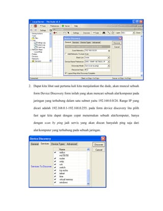 2. Dapat kita lihat saat pertama kali kita menjalankan the dude, akan muncul sebuah
form Device Discovery form inilah yang akan mencari sebuah alat/komputer pada
jaringan yang terhubung dalam satu subnet yaitu 192.168.0.0/24. Range IP yang
dicari adalah 192.168.0.1-192.168.0.255. pada form device discovery lita pilih
fast agar kita dapat dengan cepat menemukan sebuah alat/komputer, hanya
dengan scan by ping jadi servis yang akan discan hanyalah ping saja dari
alat/komputer yang terhubung pada sebuah jaringan.
 
