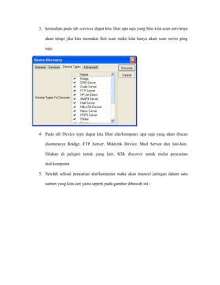 3. kemudian pada tab services dapat kita lihat apa saja yang bias kita scan servisnya
akan tetapi jika kita memakai fast scan maka kita hanya akan scan servis ping
saja.
4. Pada tab Device type dapat kita lihat alat/komputer apa saja yang akan discan
diantaranya Bridge, FTP Server, Mikrotik Device, Mail Server dan lain-lain.
Silakan di pelajari untuk yang lain. Klik discover untuk mulai pencarian
alat/komputer.
5. Setelah selesai pencarian alat/komputer maka akan muncul jaringan dalam satu
subnet yang kita cari yaitu seperti pada gambar dibawah ini :
 