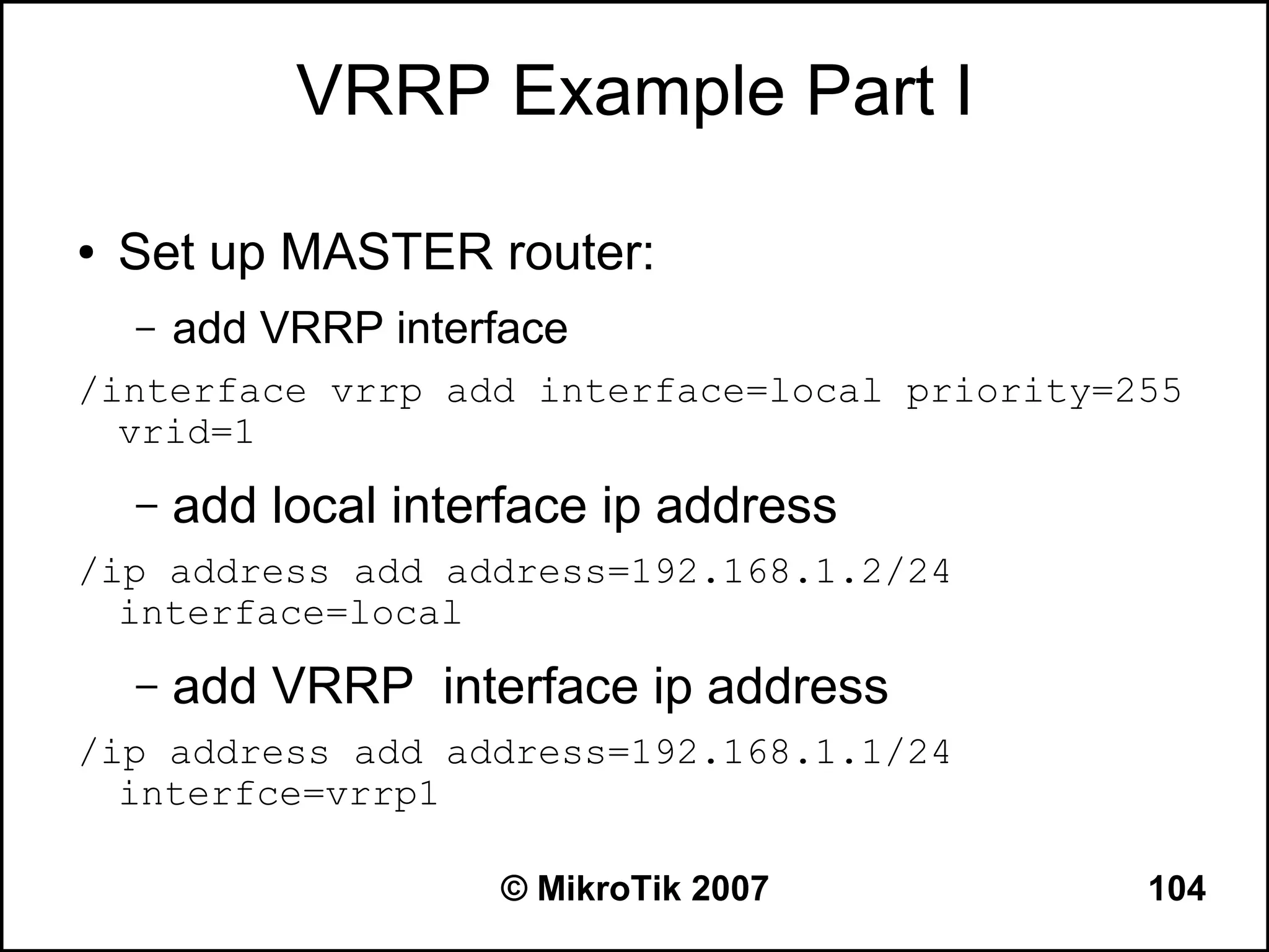 VRRP Example Part I

●   Set up MASTER router:
    –   add VRRP interface
/interface vrrp add interface=local priority=255
  vrid=1
    –   add local interface ip address
/ip address add address=192.168.1.2/24
  interface=local
    –   add VRRP interface ip address
/ip address add address=192.168.1.1/24
  interfce=vrrp1

                      © MikroTik 2007         104
 