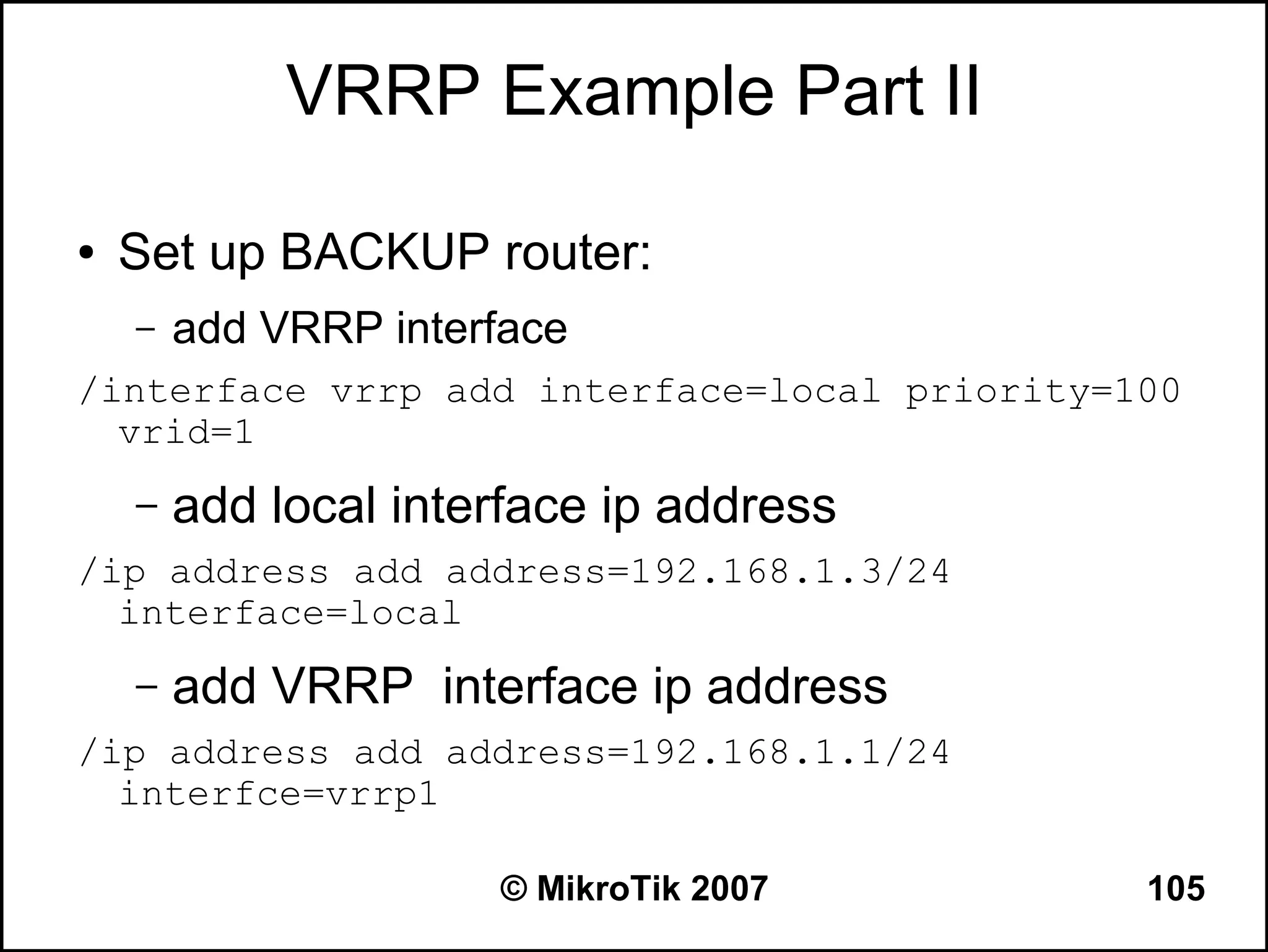VRRP Example Part II

●   Set up BACKUP router:
    –   add VRRP interface
/interface vrrp add interface=local priority=100
  vrid=1
    –   add local interface ip address
/ip address add address=192.168.1.3/24
  interface=local
    –   add VRRP interface ip address
/ip address add address=192.168.1.1/24
  interfce=vrrp1

                      © MikroTik 2007         105
 