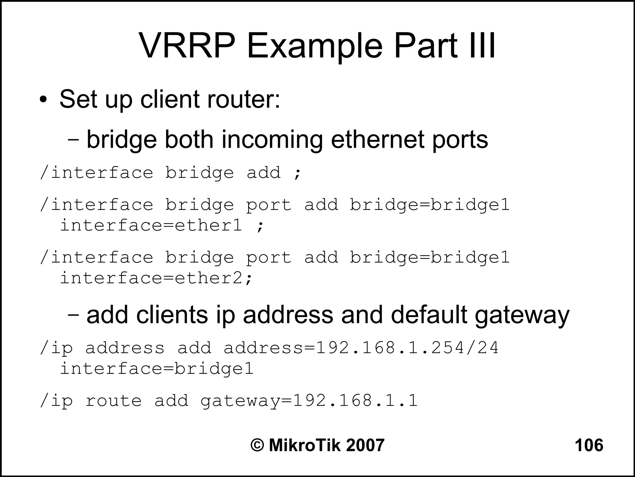 VRRP Example Part III
●   Set up client router:
    –   bridge both incoming ethernet ports
/interface bridge add ;
/interface bridge port add bridge=bridge1
  interface=ether1 ;
/interface bridge port add bridge=bridge1
  interface=ether2;
    –   add clients ip address and default gateway
/ip address add address=192.168.1.254/24
  interface=bridge1
/ip route add gateway=192.168.1.1

                      © MikroTik 2007                106
 