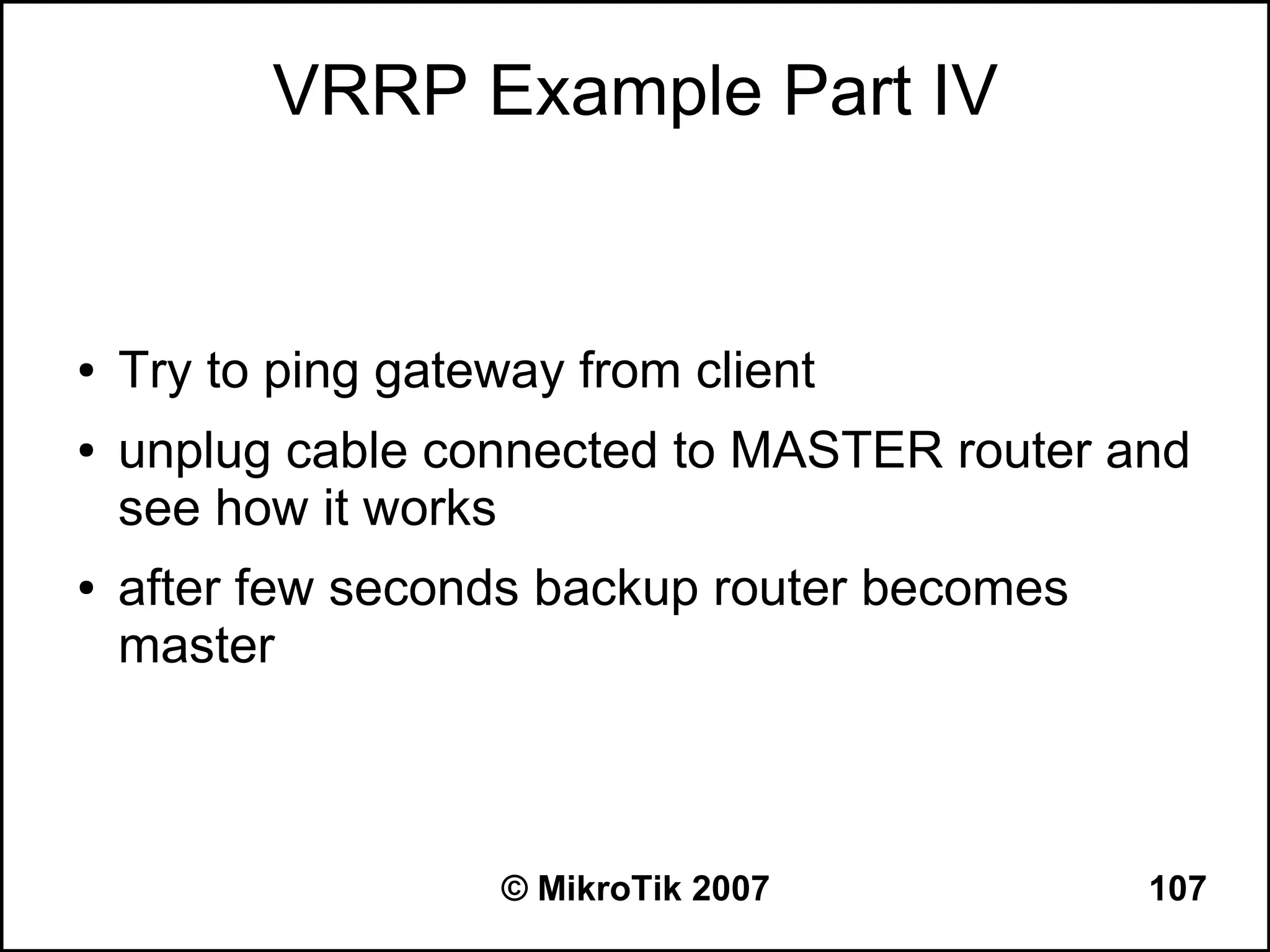VRRP Example Part IV


●   Try to ping gateway from client
●   unplug cable connected to MASTER router and
    see how it works
●   after few seconds backup router becomes
    master



                     © MikroTik 2007          107
 
