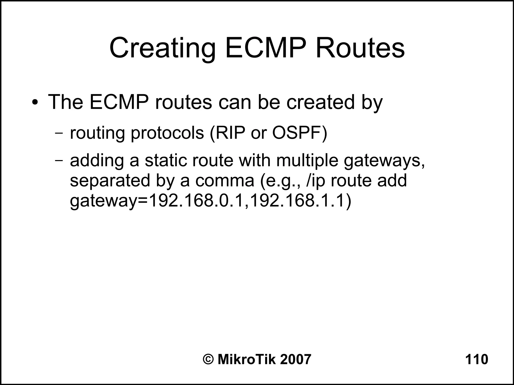 Creating ECMP Routes
●   The ECMP routes can be created by
    –   routing protocols (RIP or OSPF)
    –   adding a static route with multiple gateways,
        separated by a comma (e.g., /ip route add
        gateway=192.168.0.1,192.168.1.1)




                        © MikroTik 2007                 110
 