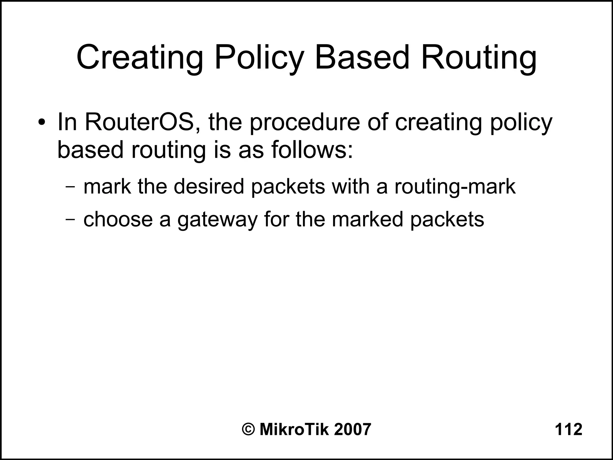 Creating Policy Based Routing
●   In RouterOS, the procedure of creating policy
    based routing is as follows:
    –   mark the desired packets with a routing-mark
    –   choose a gateway for the marked packets




                        © MikroTik 2007                112
 