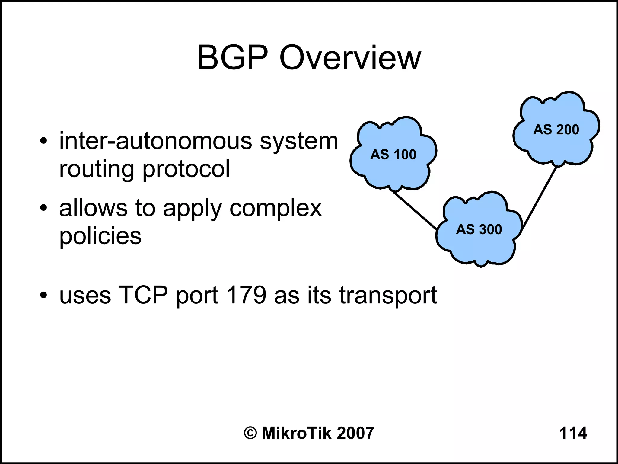 BGP Overview
                                                    AS 200
●   inter-autonomous system       AS 100
    routing protocol
●   allows to apply complex
    policies                               AS 300



●   uses TCP port 179 as its transport




                    © MikroTik 2007                    114
 