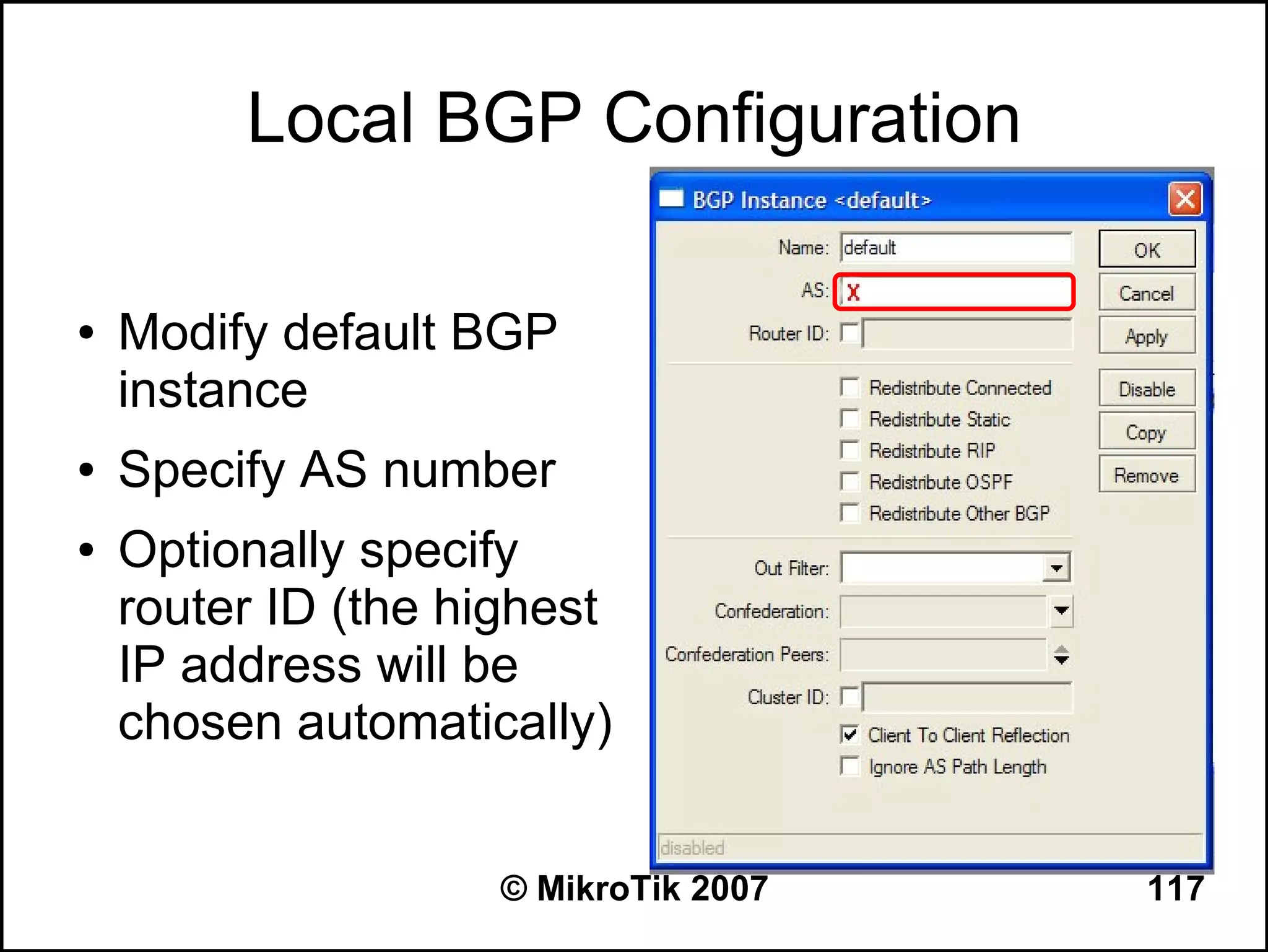 Local BGP Configuration

●   Modify default BGP
    instance
●   Specify AS number
●   Optionally specify
    router ID (the highest
    IP address will be
    chosen automatically)


                     © MikroTik 2007   117
 