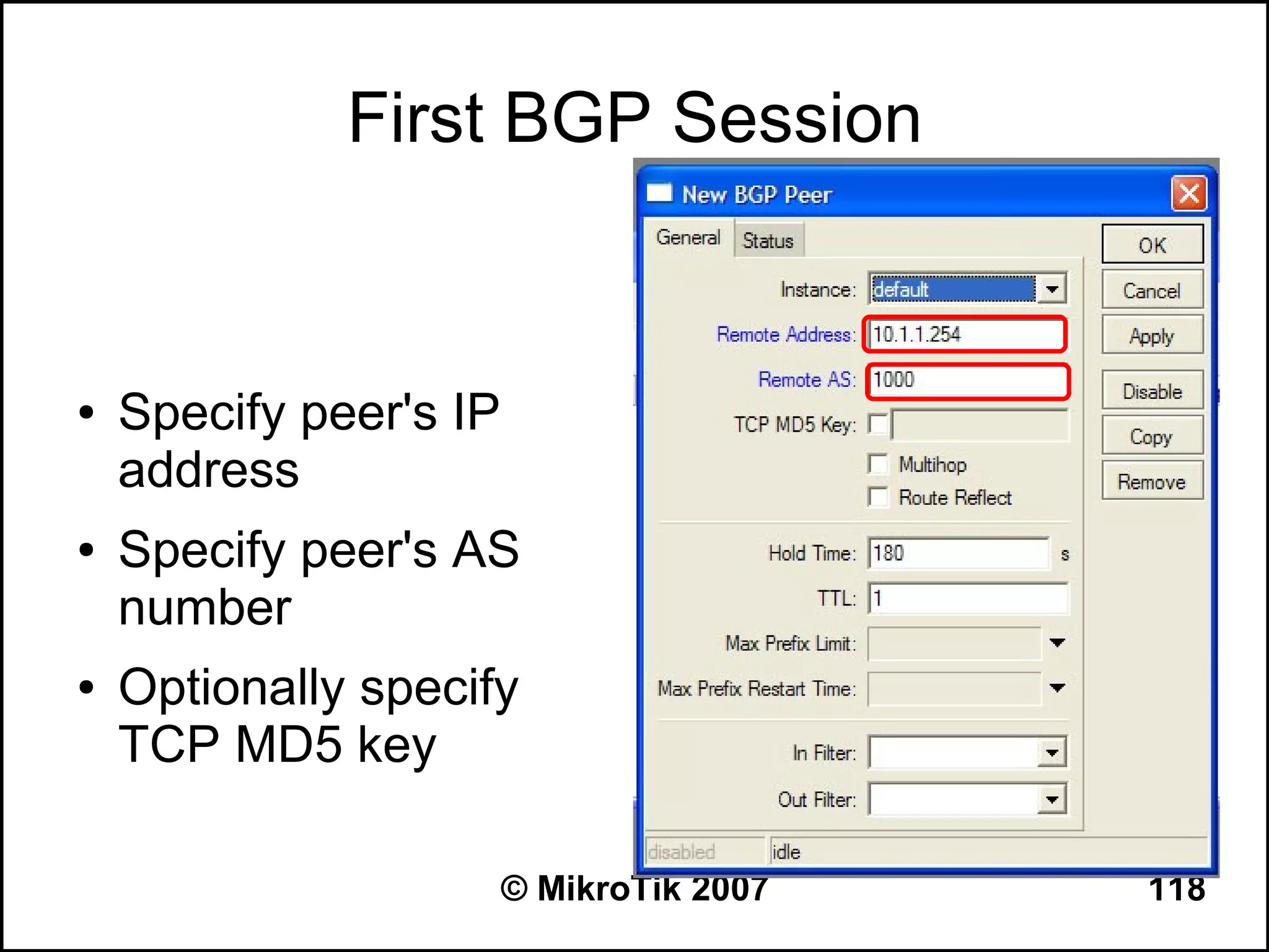 First BGP Session


●   Specify peer's IP
    address
●   Specify peer's AS
    number
●   Optionally specify
    TCP MD5 key

                        © MikroTik 2007   118
 