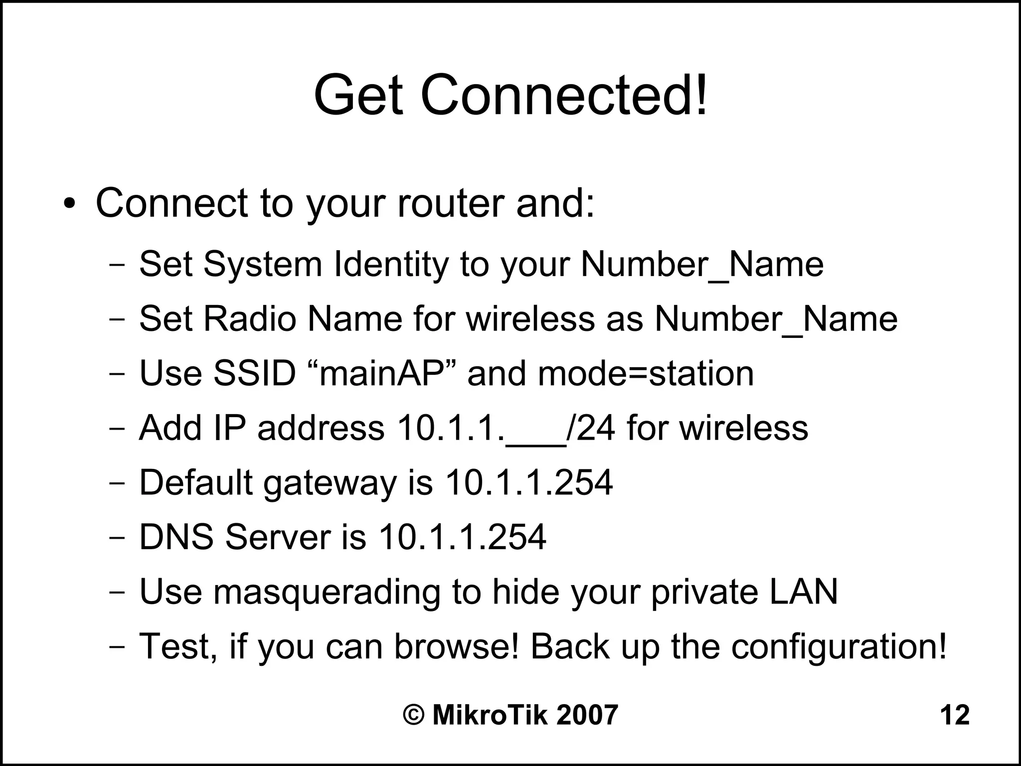 Get Connected!
●   Connect to your router and:
    –   Set System Identity to your Number_Name
    –   Set Radio Name for wireless as Number_Name
    –   Use SSID “mainAP” and mode=station
    –   Add IP address 10.1.1.___/24 for wireless
    –   Default gateway is 10.1.1.254
    –   DNS Server is 10.1.1.254
    –   Use masquerading to hide your private LAN
    –   Test, if you can browse! Back up the configuration!
                        © MikroTik 2007                   12
 