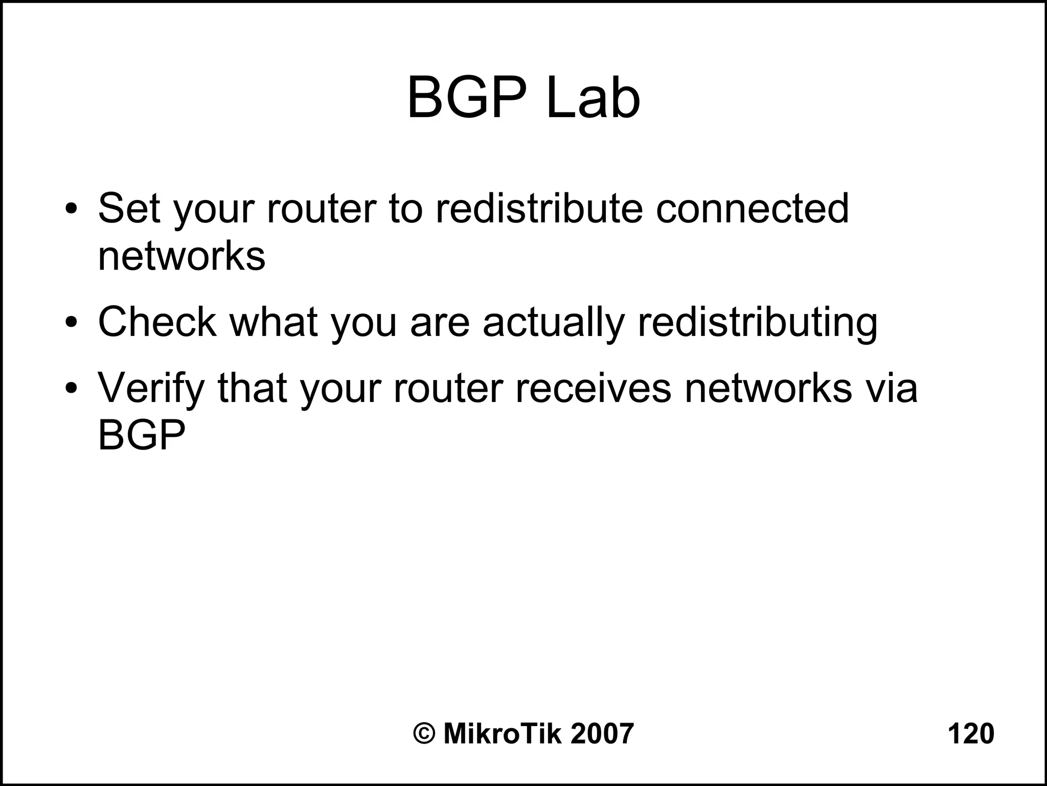 BGP Lab
●   Set your router to redistribute connected
    networks
●   Check what you are actually redistributing
●   Verify that your router receives networks via
    BGP




                     © MikroTik 2007                120
 