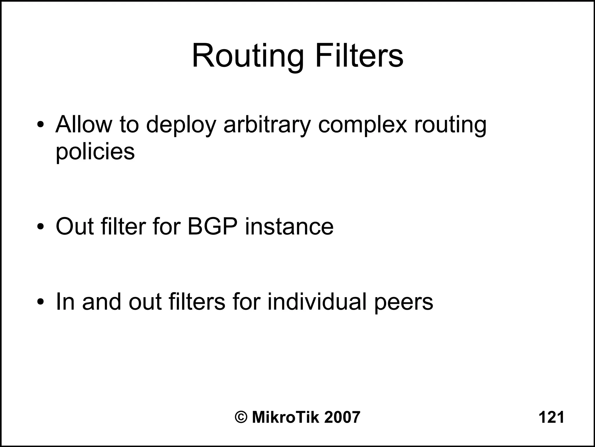 Routing Filters
●   Allow to deploy arbitrary complex routing
    policies

●   Out filter for BGP instance

●   In and out filters for individual peers



                      © MikroTik 2007           121
 