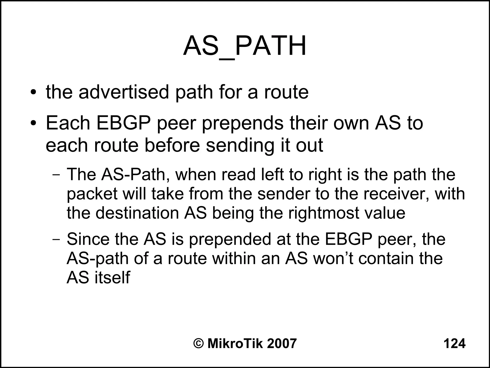 AS_PATH
●   the advertised path for a route
●   Each EBGP peer prepends their own AS to
    each route before sending it out
    –   The AS-Path, when read left to right is the path the
        packet will take from the sender to the receiver, with
        the destination AS being the rightmost value
    –   Since the AS is prepended at the EBGP peer, the
        AS-path of a route within an AS won’t contain the
        AS itself


                         © MikroTik 2007                  124
 