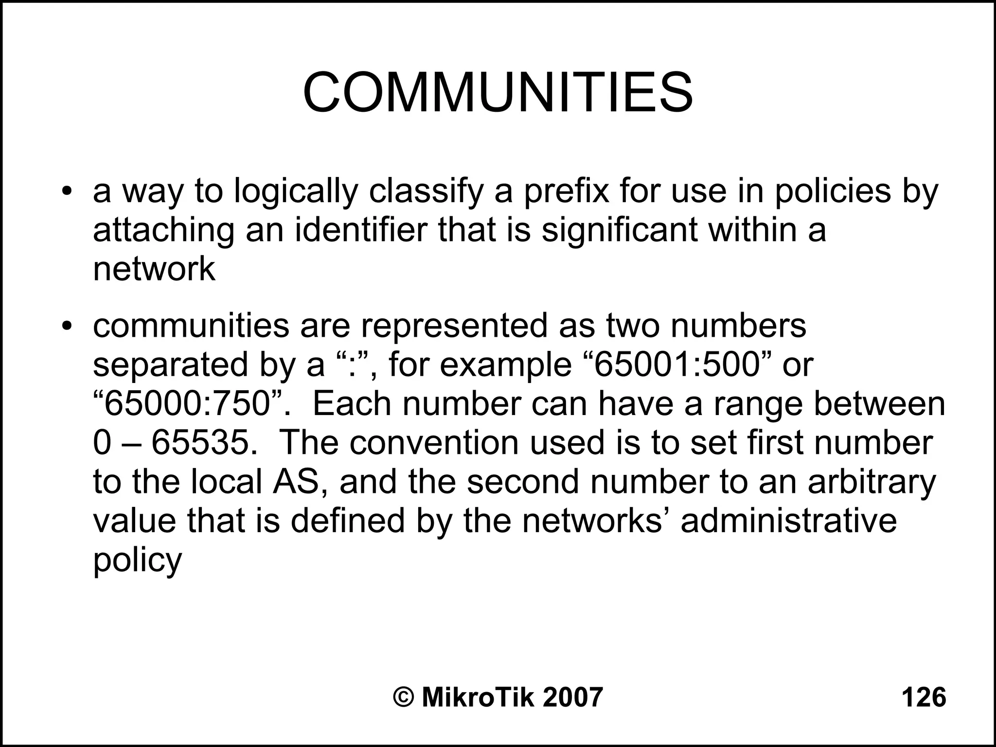 COMMUNITIES
●   a way to logically classify a prefix for use in policies by
    attaching an identifier that is significant within a
    network
●   communities are represented as two numbers
    separated by a “:”, for example “65001:500” or
    “65000:750”. Each number can have a range between
    0 – 65535. The convention used is to set first number
    to the local AS, and the second number to an arbitrary
    value that is defined by the networks’ administrative
    policy


                        © MikroTik 2007                     126
 