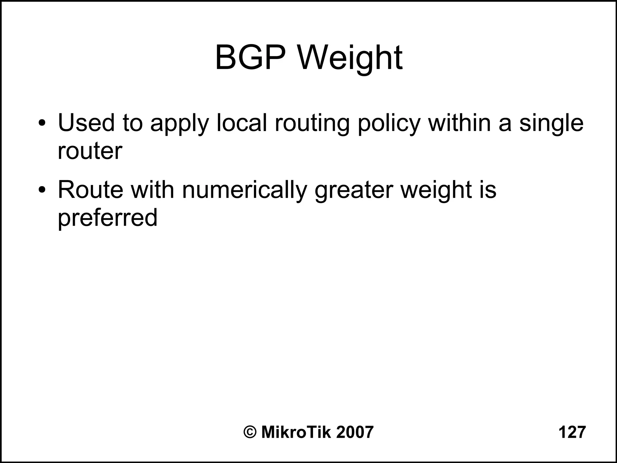 BGP Weight
●   Used to apply local routing policy within a single
    router
●   Route with numerically greater weight is
    preferred




                     © MikroTik 2007               127
 