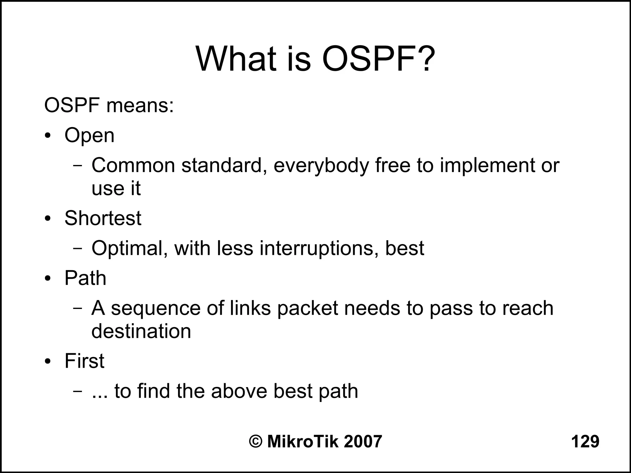 What is OSPF?
OSPF means:
● Open


   – Common standard, everybody free to implement or
     use it
● Shortest


   – Optimal, with less interruptions, best
● Path


   – A sequence of links packet needs to pass to reach
     destination
● First


   – ... to find the above best path


                     © MikroTik 2007                     129
 