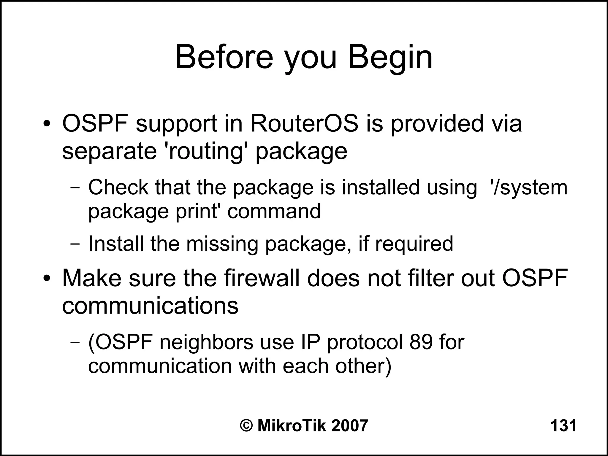 Before you Begin
●   OSPF support in RouterOS is provided via
    separate 'routing' package
    –   Check that the package is installed using '/system
        package print' command
    –   Install the missing package, if required
●   Make sure the firewall does not filter out OSPF
    communications
    –   (OSPF neighbors use IP protocol 89 for
        communication with each other)

                        © MikroTik 2007                 131
 
