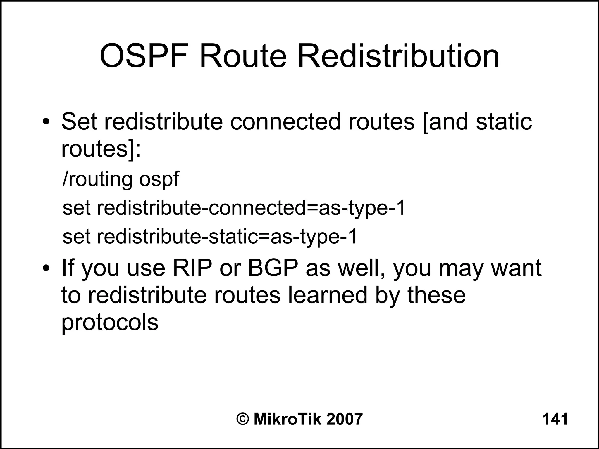OSPF Route Redistribution
●   Set redistribute connected routes [and static
    routes]:
    /routing ospf
    set redistribute-connected=as-type-1
    set redistribute-static=as-type-1
●   If you use RIP or BGP as well, you may want
    to redistribute routes learned by these
    protocols


                      © MikroTik 2007               141
 