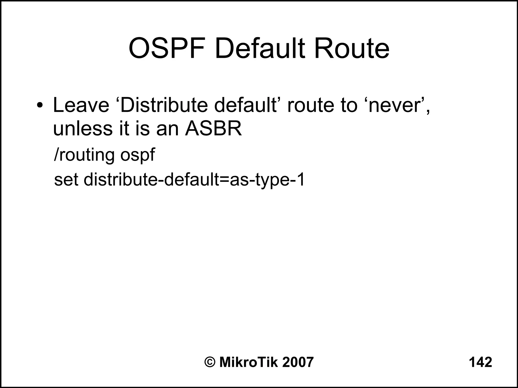 OSPF Default Route
●   Leave ‘Distribute default’ route to ‘never’,
    unless it is an ASBR
    /routing ospf
    set distribute-default=as-type-1




                       © MikroTik 2007             142
 