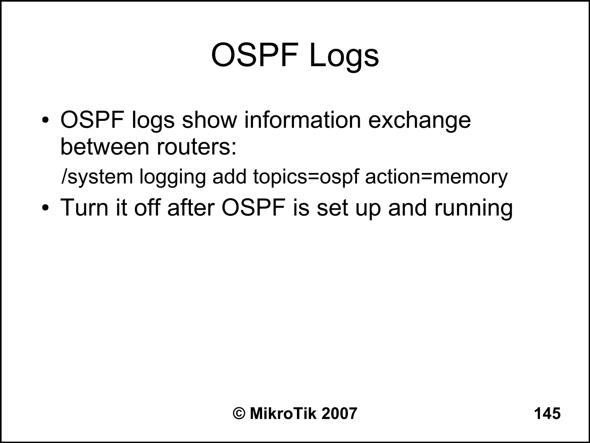 OSPF Logs
●   OSPF logs show information exchange
    between routers:
    /system logging add topics=ospf action=memory
●   Turn it off after OSPF is set up and running




                     © MikroTik 2007                145
 