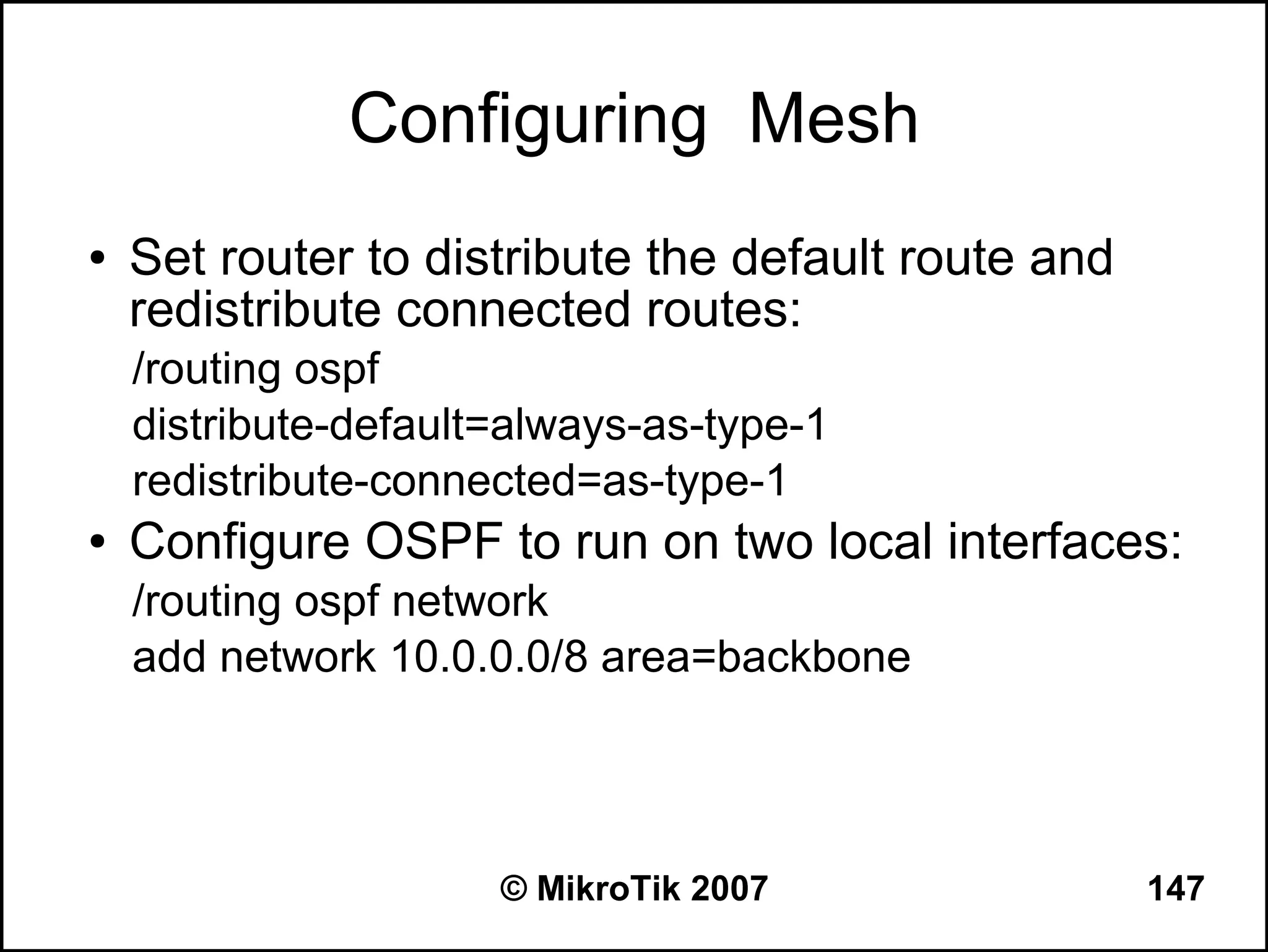 Configuring Mesh
●   Set router to distribute the default route and
    redistribute connected routes:
    /routing ospf
    distribute-default=always-as-type-1
    redistribute-connected=as-type-1
●   Configure OSPF to run on two local interfaces:
    /routing ospf network
    add network 10.0.0.0/8 area=backbone




                      © MikroTik 2007                147
 