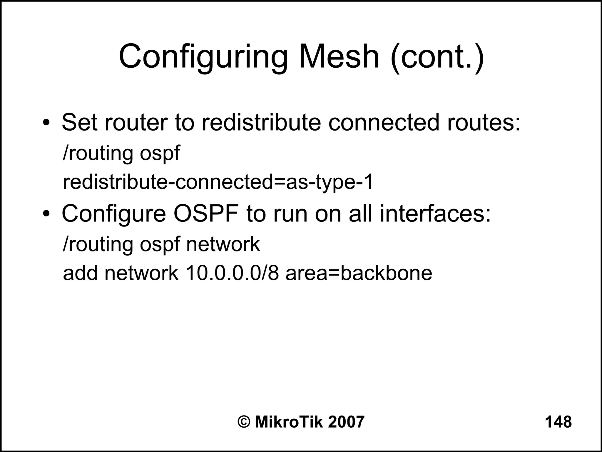 Configuring Mesh (cont.)
●   Set router to redistribute connected routes:
    /routing ospf
    redistribute-connected=as-type-1
●   Configure OSPF to run on all interfaces:
    /routing ospf network
    add network 10.0.0.0/8 area=backbone




                     © MikroTik 2007               148
 
