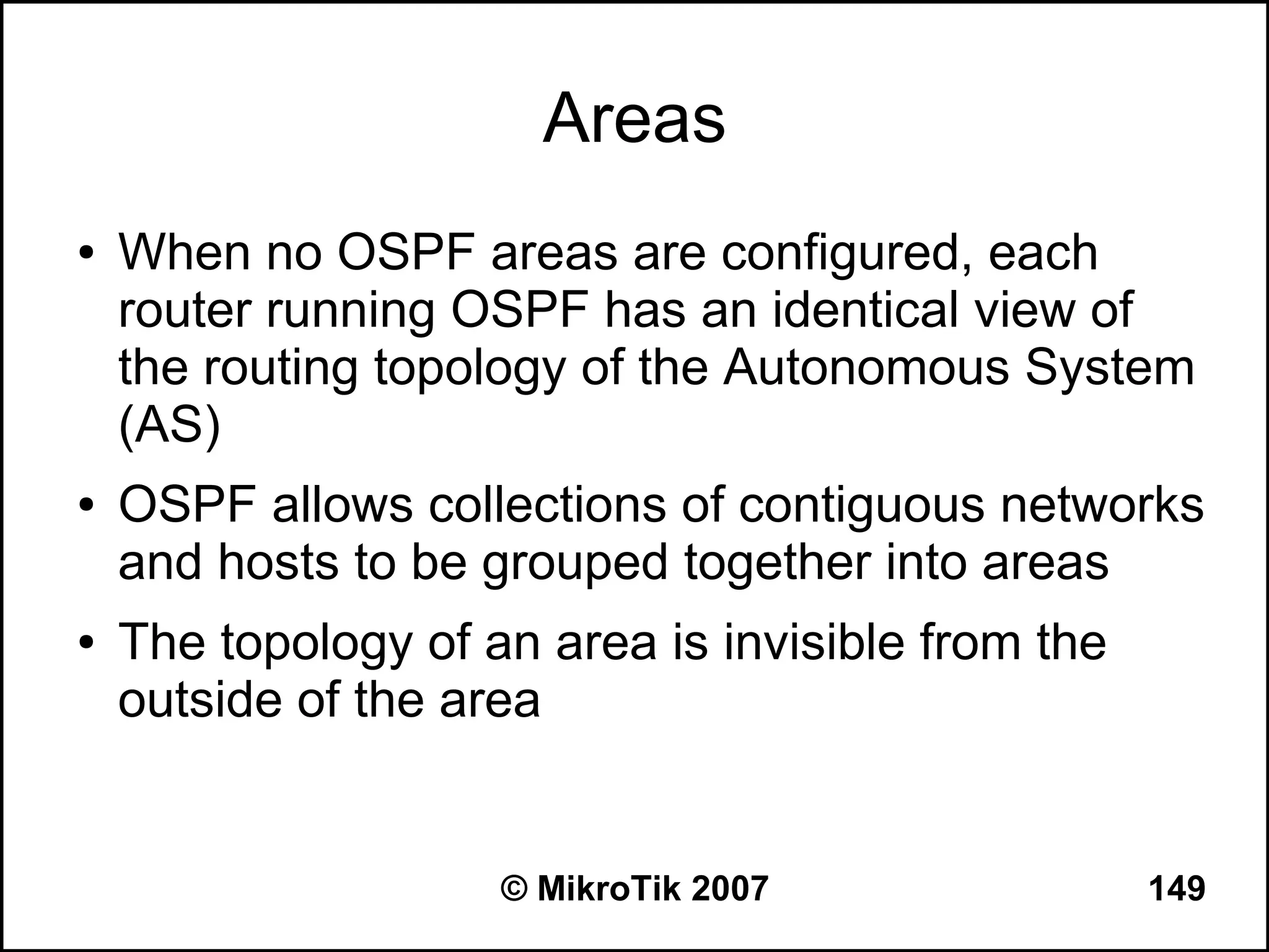 Areas
●   When no OSPF areas are configured, each
    router running OSPF has an identical view of
    the routing topology of the Autonomous System
    (AS)
●   OSPF allows collections of contiguous networks
    and hosts to be grouped together into areas
●   The topology of an area is invisible from the
    outside of the area


                     © MikroTik 2007                149
 