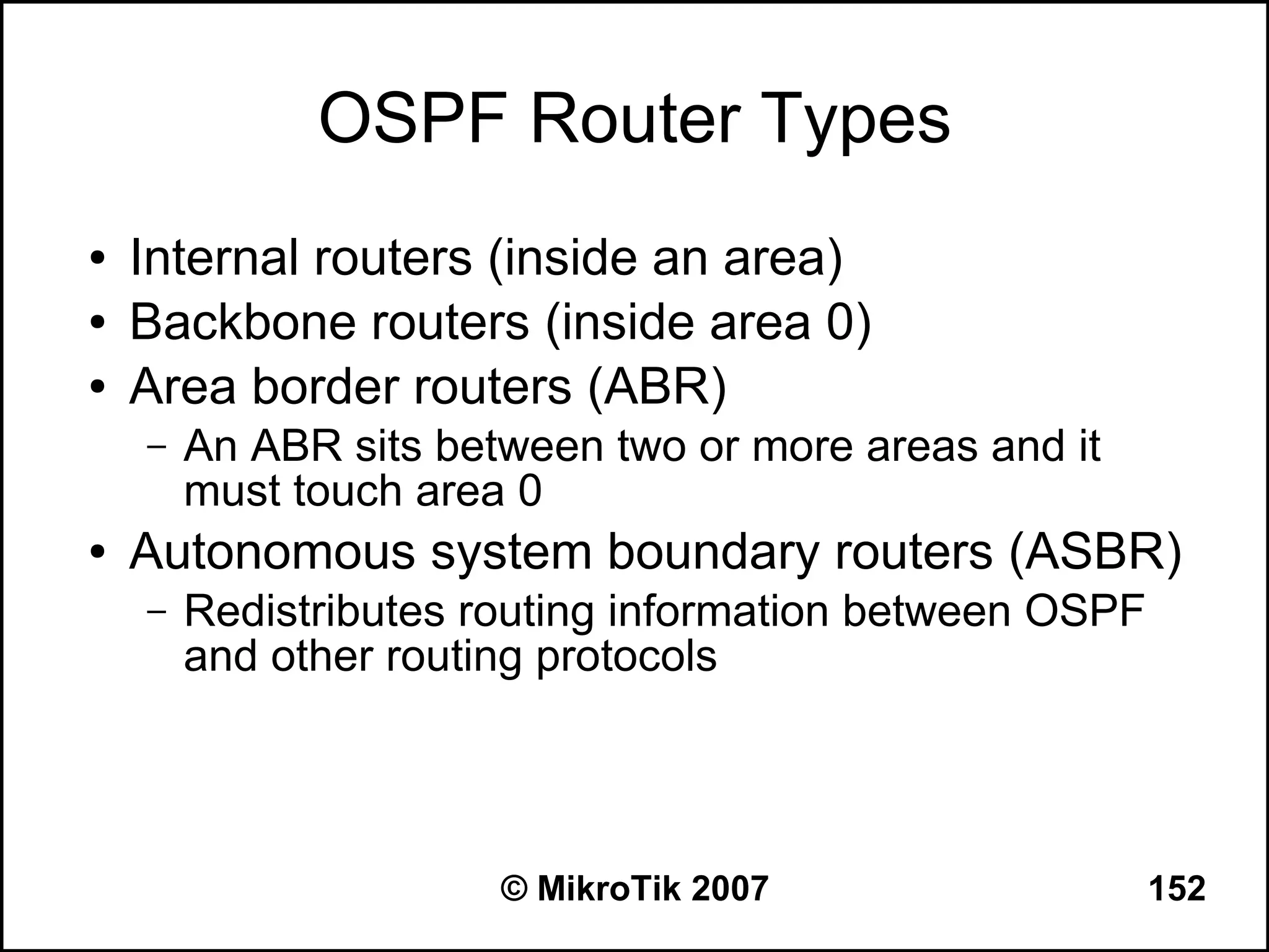 OSPF Router Types
●   Internal routers (inside an area)
●   Backbone routers (inside area 0)
●   Area border routers (ABR)
    –   An ABR sits between two or more areas and it
        must touch area 0
●   Autonomous system boundary routers (ASBR)
    –   Redistributes routing information between OSPF
        and other routing protocols




                       © MikroTik 2007                   152
 