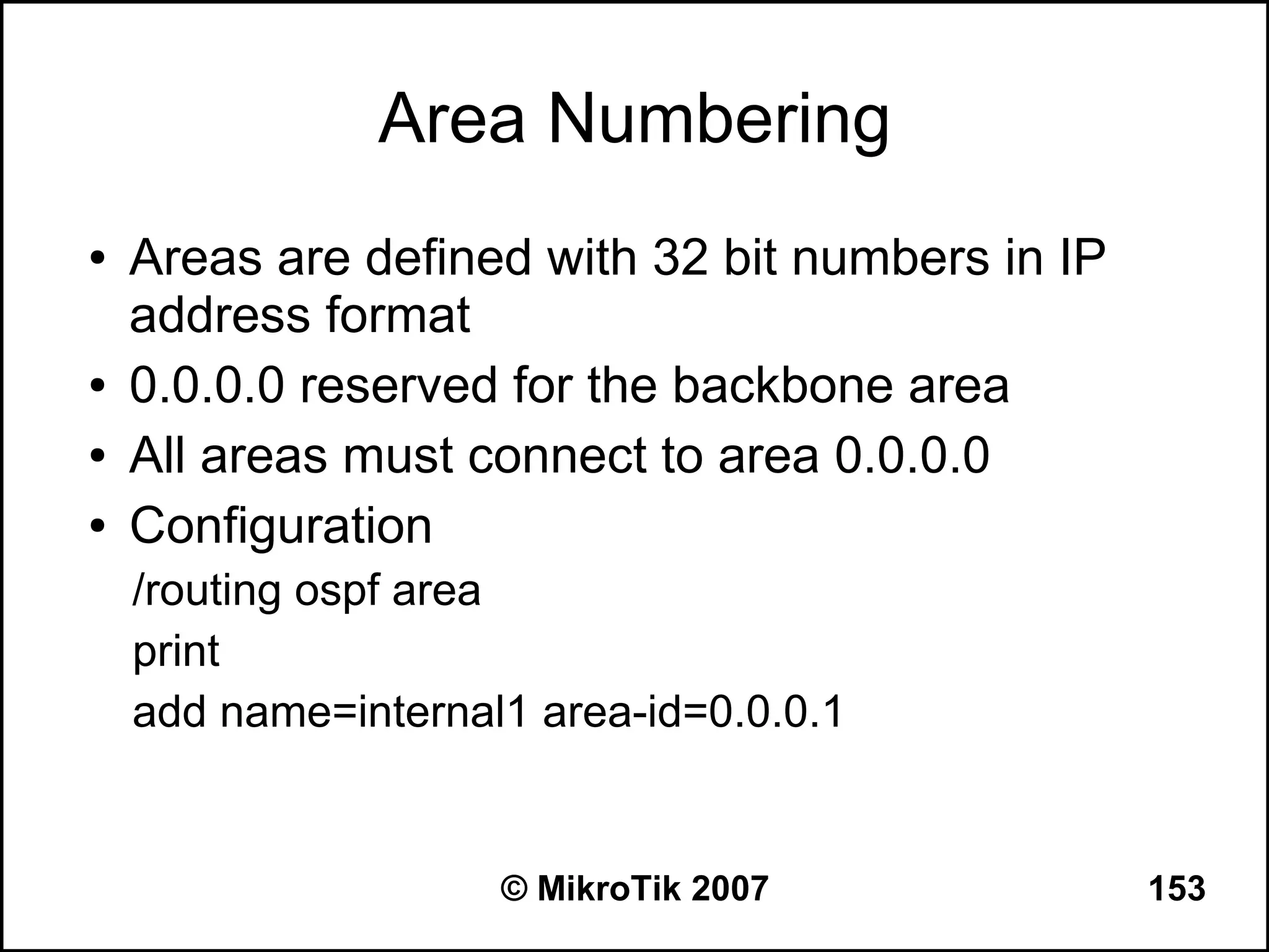 Area Numbering
●   Areas are defined with 32 bit numbers in IP
    address format
●   0.0.0.0 reserved for the backbone area
●   All areas must connect to area 0.0.0.0
●   Configuration
    /routing ospf area
    print
    add name=internal1 area-id=0.0.0.1


                     © MikroTik 2007              153
 