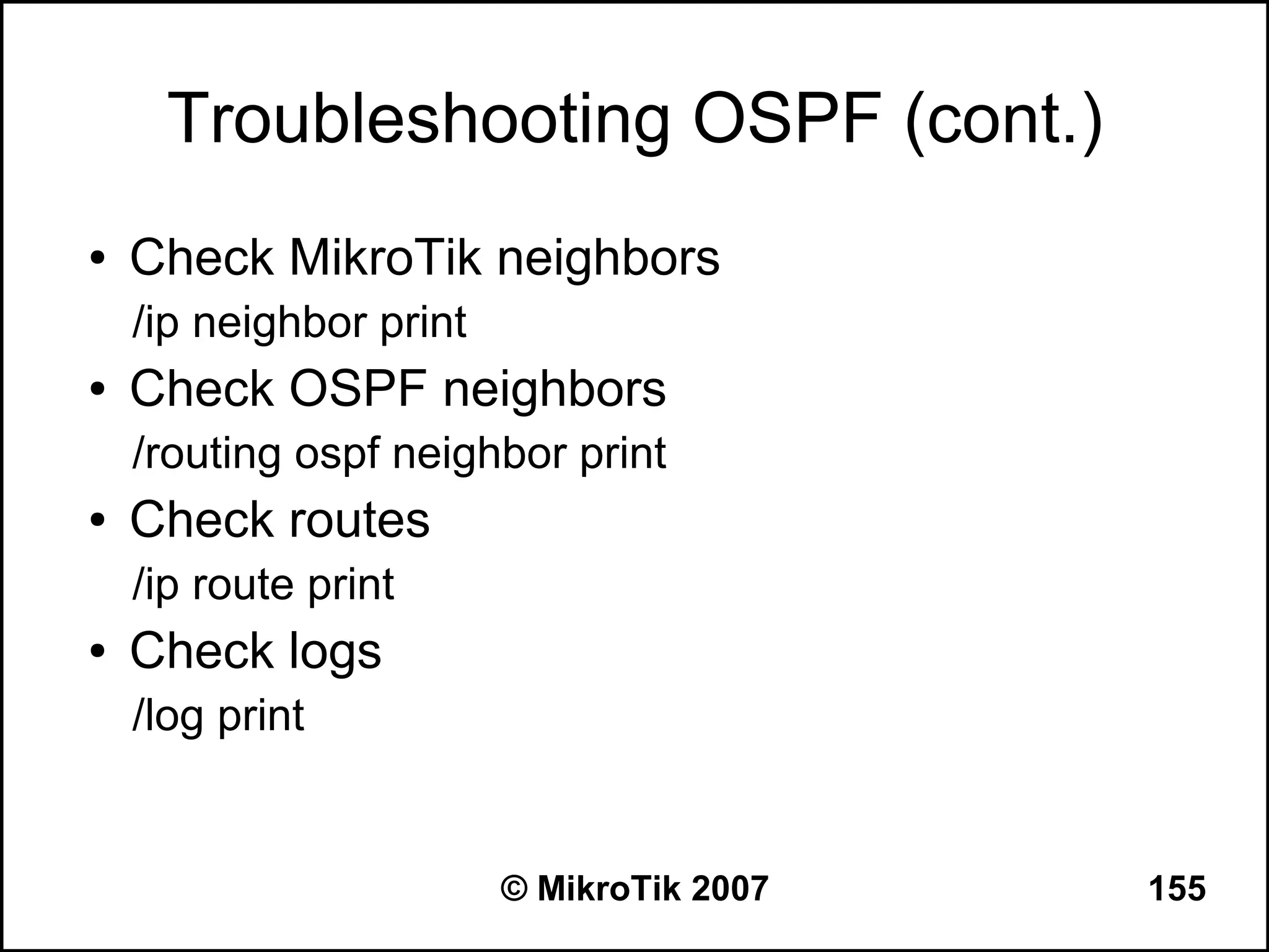 Troubleshooting OSPF (cont.)
●   Check MikroTik neighbors
    /ip neighbor print
●   Check OSPF neighbors
    /routing ospf neighbor print
●   Check routes
    /ip route print
●   Check logs
    /log print


                         © MikroTik 2007   155
 