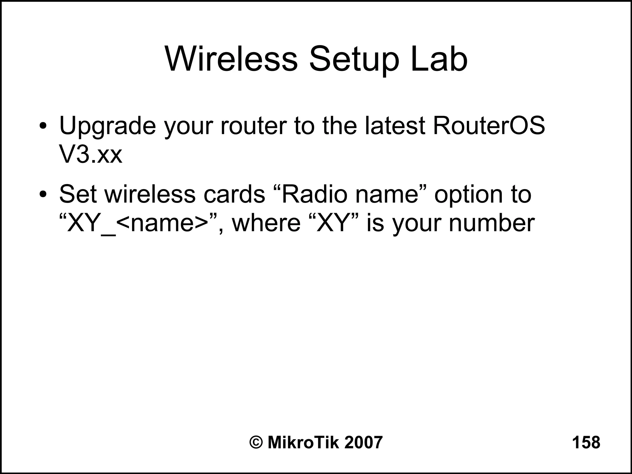 Wireless Setup Lab
●   Upgrade your router to the latest RouterOS
    V3.xx
●   Set wireless cards “Radio name” option to
    “XY_<name>”, where “XY” is your number




                    © MikroTik 2007              158
 