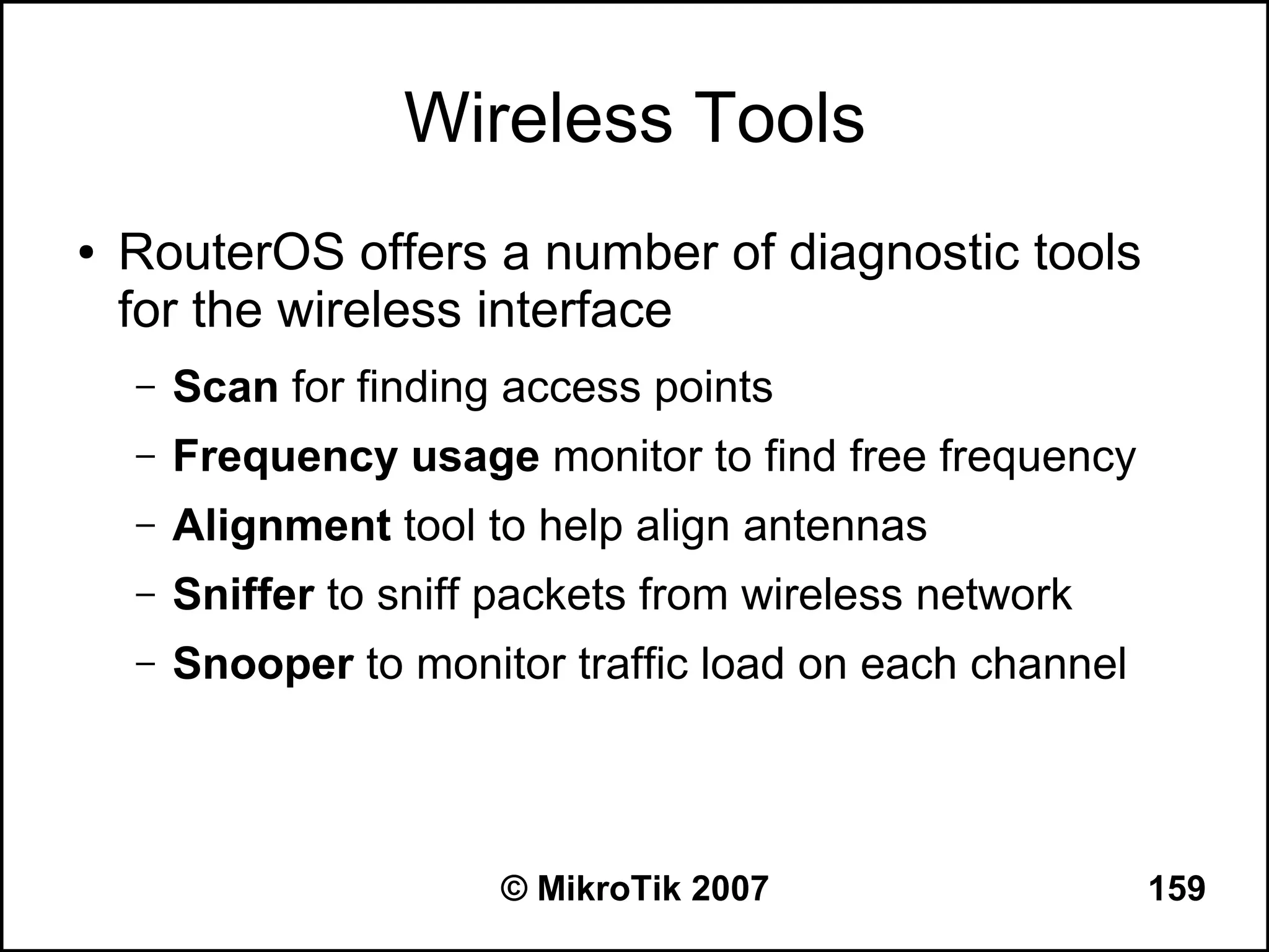 Wireless Tools
●   RouterOS offers a number of diagnostic tools
    for the wireless interface
    –   Scan for finding access points
    –   Frequency usage monitor to find free frequency
    –   Alignment tool to help align antennas
    –   Sniffer to sniff packets from wireless network
    –   Snooper to monitor traffic load on each channel



                        © MikroTik 2007                   159
 