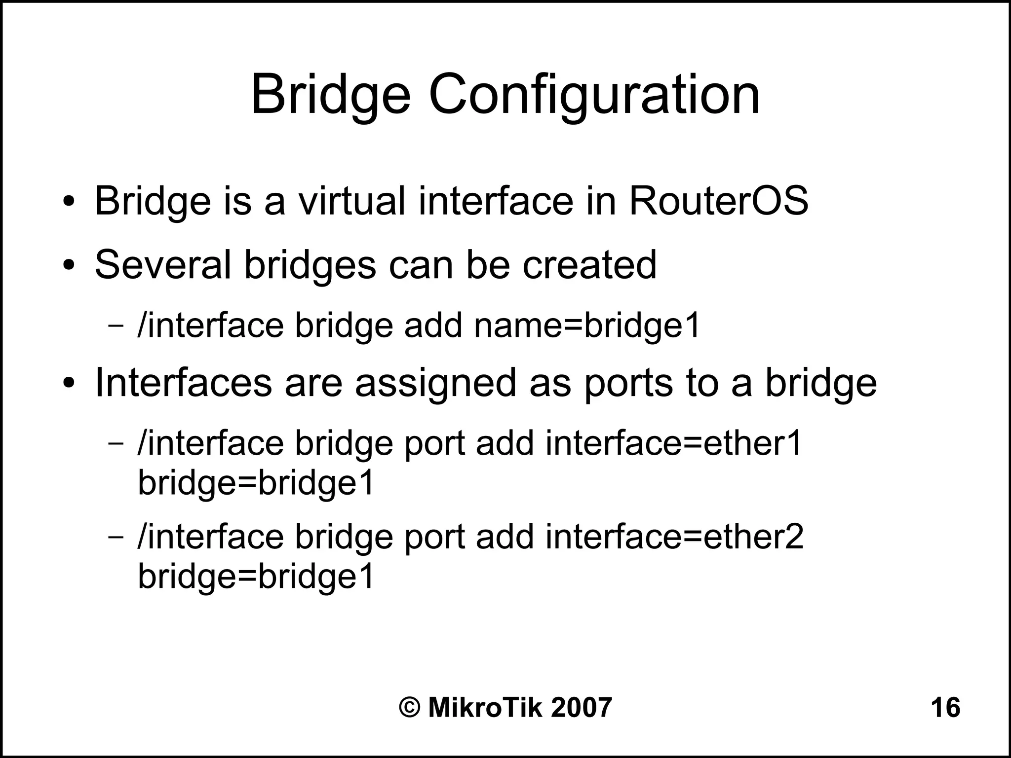 Bridge Configuration
●   Bridge is a virtual interface in RouterOS
●   Several bridges can be created
    –   /interface bridge add name=bridge1
●   Interfaces are assigned as ports to a bridge
    –   /interface bridge port add interface=ether1
        bridge=bridge1
    –   /interface bridge port add interface=ether2
        bridge=bridge1


                        © MikroTik 2007               16
 