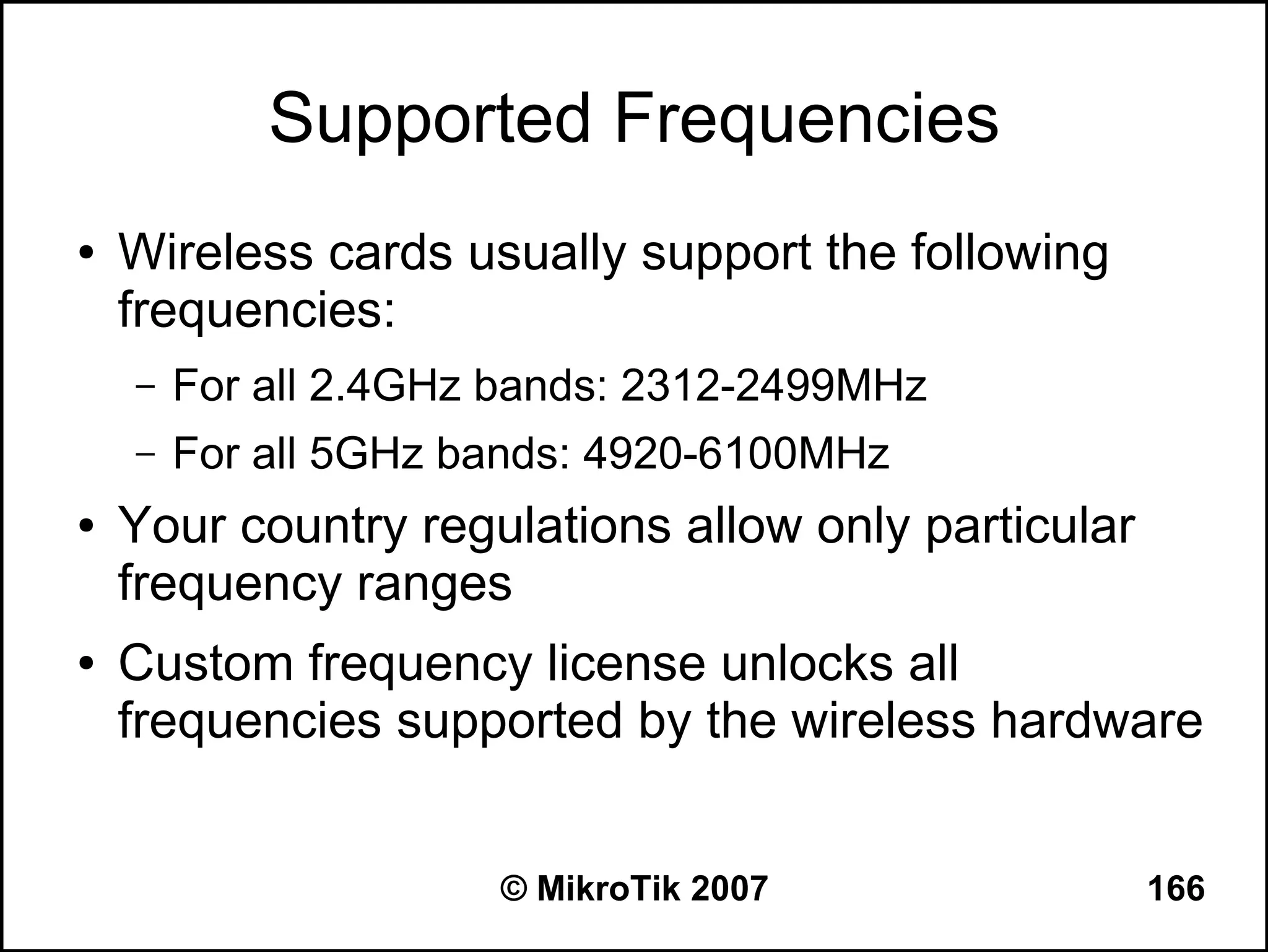Supported Frequencies
●   Wireless cards usually support the following
    frequencies:
    –   For all 2.4GHz bands: 2312-2499MHz
    –   For all 5GHz bands: 4920-6100MHz
●   Your country regulations allow only particular
    frequency ranges
●   Custom frequency license unlocks all
    frequencies supported by the wireless hardware


                      © MikroTik 2007                166
 