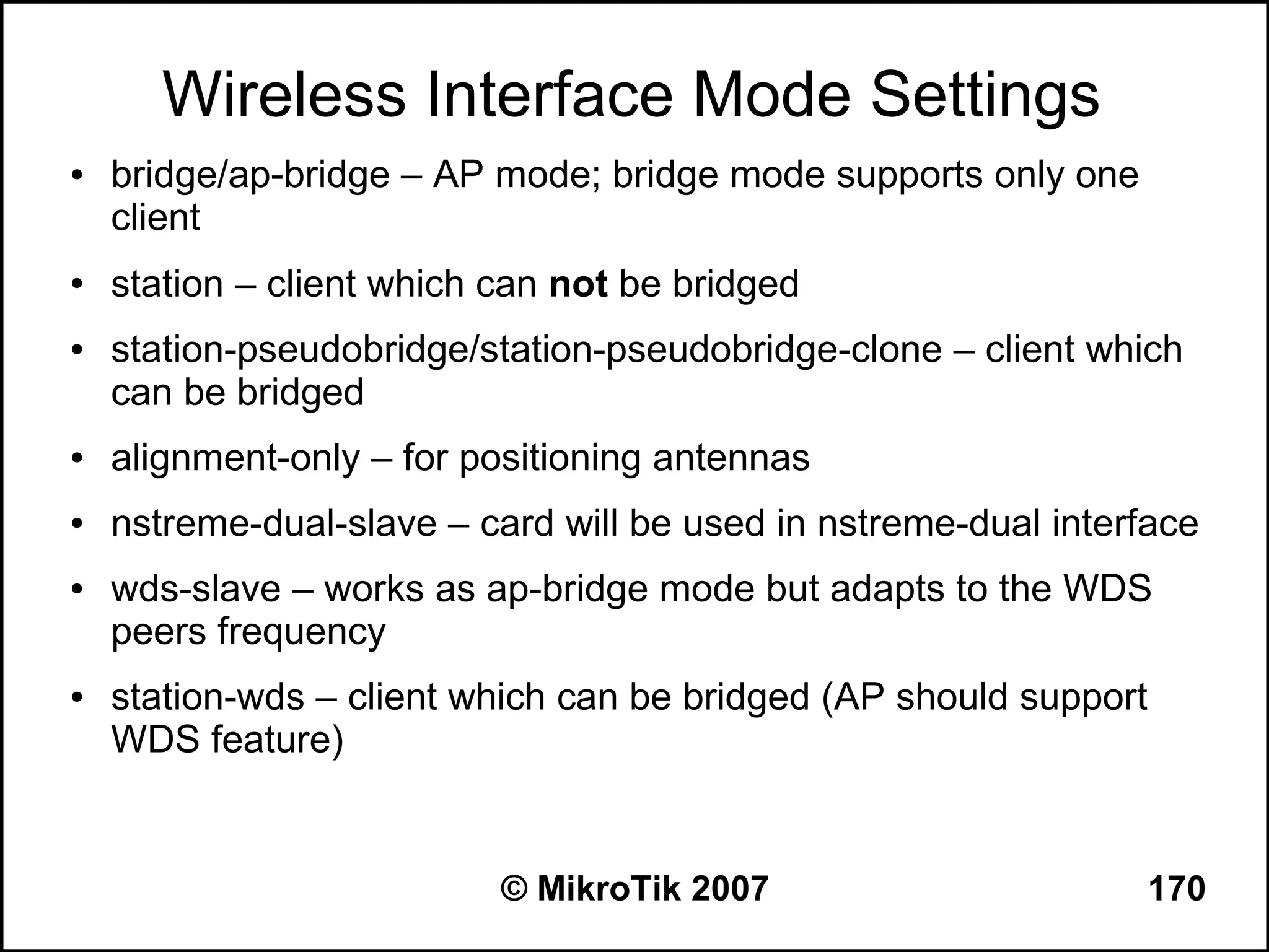 Wireless Interface Mode Settings
●   bridge/ap-bridge – AP mode; bridge mode supports only one
    client
●   station – client which can not be bridged
●   station-pseudobridge/station-pseudobridge-clone – client which
    can be bridged
●   alignment-only – for positioning antennas
●   nstreme-dual-slave – card will be used in nstreme-dual interface
●   wds-slave – works as ap-bridge mode but adapts to the WDS
    peers frequency
●   station-wds – client which can be bridged (AP should support
    WDS feature)


                           © MikroTik 2007                      170
 